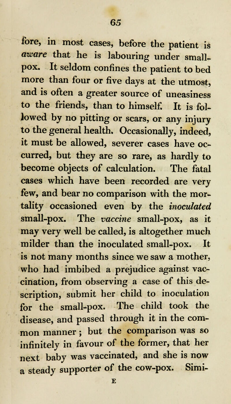 fore, in most cases, before the patient is aware that he is labouring under small- pox. It seldom confines the patient to bed more than four or five days at the utmost, and is often a greater source of uneasiness to the friends, than to himself. It is fol- lowed by no pitting or scars, or any injury to the general health. Occasionally, indeed, it must be allowed, severer cases have oc- curred, but they are so rare, as hardly to become objects of calculation. The fatal cases which have been recorded are very few, and bear no comparison with the mor- tality occasioned even by the inoculated small-pox. The vaccine small-pox, as it may very well be called, is altogether much milder than the inoculated small-pox. It is not many months since we saw a mother, who had imbibed a prejudice against vac- cination, from observing a case of this de- scription, submit her child to inoculation for the small-pox. The child took the disease, and passed through it in the com- mon manner; but the comparison was so infinitely in favour of the former, that her next baby was vaccinated, and she is now a steady supporter of the cow-pox. Simi-