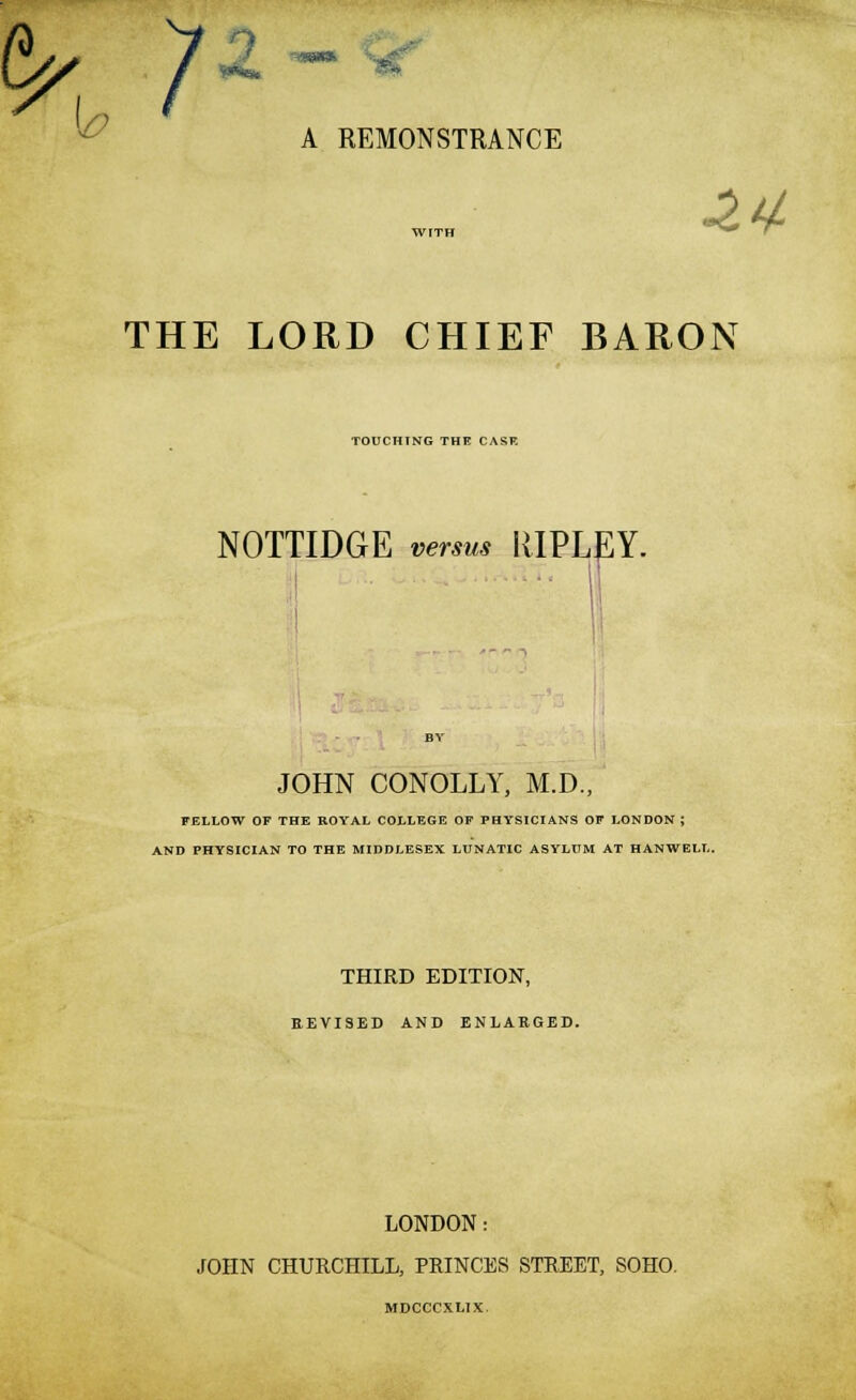 k7 ~**x ^ A REMONSTRANCE WITH THE LORD CHIEF BARON TOUCHING THE CASK NOTTIDGE versus RIPLEY. JOHN CONOLLY, M.D., FELLOW OF THE ROYAL COLLEGE OF PHYSICIANS OF LONDON ; AND PHYSICIAN TO THE MIDDLESEX LUNATIC ASYLUM AT HANWELL. THIRD EDITION, REVISED AND ENLARGED. LONDON: JOHN CHURCHILL, PRINCES STREET, SOHO. MDCCCXLIX