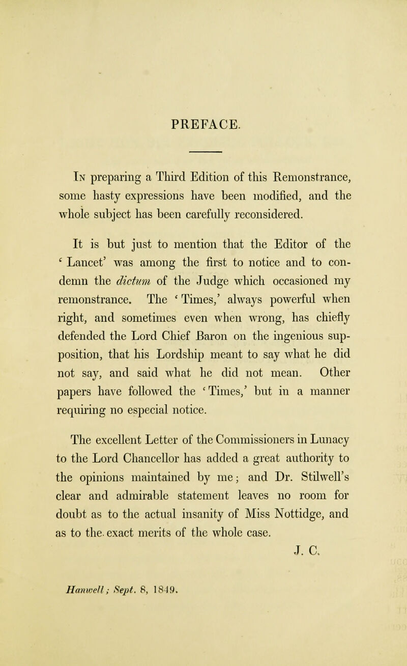 PREFACE. In preparing a Third Edition of this Remonstrance, some hasty expressions have been modified, and the whole subject has been carefully reconsidered. It is but just to mention that the Editor of the ' Lancet' was among the first to notice and to con- demn the dictum of the Judge which occasioned my remonstrance. The ' Times,' always powerful when right, and sometimes even when wrong, has chiefly defended the Lord Chief Baron on the ingenious sup- position, that his Lordship meant to say what he did not say, and said what he did not mean. Other papers have followed the ' Times,' but in a manner requiring no especial notice. The excellent Letter of the Commissioners in Lunacy to the Lord Chancellor has added a great authority to the opinions maintained by me; and Dr. Stilwell's clear and admirable statement leaves no room for doubt as to the actual insanity of Miss Nottidge, and as to the. exact merits of the whole case. J. C. Hanwell; Sept. 8, 1849.