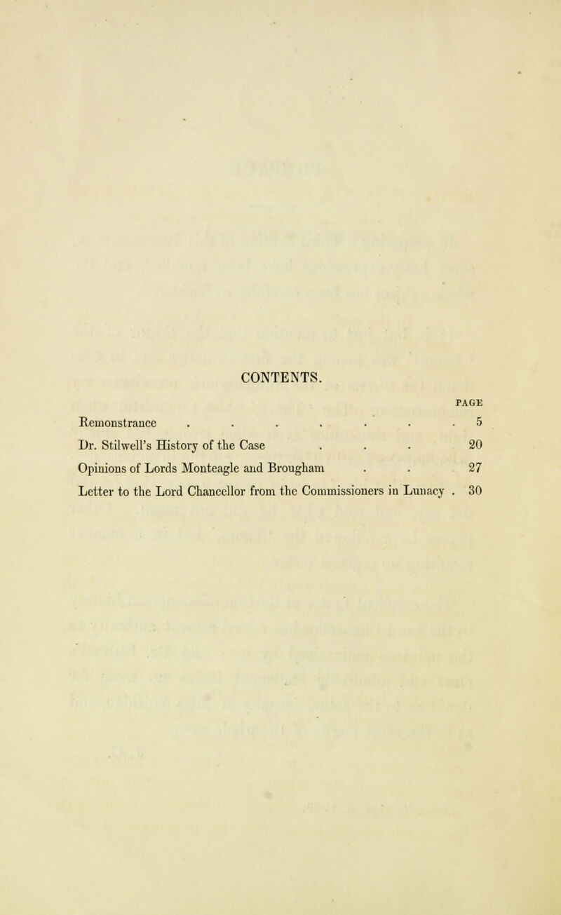 CONTENTS. PAGE Remonstrance ....... 5 Dr. Stilwell's History of the Case ... 20 Opinions of Lords Monteagle and Brougham . . 27 Letter to the Lord Chancellor from the Commissioners in Lunacy . 30