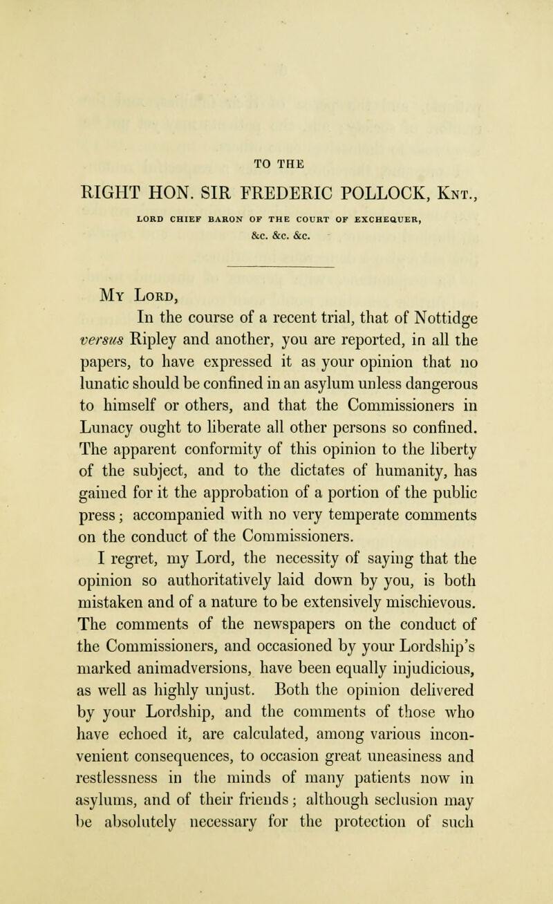 TO THE RIGHT HON. SIR FREDERIC POLLOCK, Knt., LORD CHIEF BARON OF THE COURT OF EXCHEQUER, &C. &C. &C. My Lord, In the course of a recent trial, that of Nottidge versus Ripley and another, you are reported, in all the papers, to have expressed it as your opinion that no lunatic should be confined in an asylum unless dangerous to himself or others, and that the Commissioners in Lunacy ought to liberate all other persons so confined. The apparent conformity of this opinion to the liberty of the subject, and to the dictates of humanity, has gained for it the approbation of a portion of the public press; accompanied with no very temperate comments on the conduct of the Commissioners. I regret, my Lord, the necessity of saying that the opinion so authoritatively laid down by you, is both mistaken and of a nature to be extensively mischievous. The comments of the newspapers on the conduct of the Commissioners, and occasioned by your Lordship's marked animadversions, have been equally injudicious, as well as highly unjust. Both the opinion delivered by your Lordship, and the comments of those who have echoed it, are calculated, among various incon- venient consequences, to occasion great uneasiness and restlessness in the minds of many patients now in asylums, and of their friends; although seclusion may be absolutely necessary for the protection of such