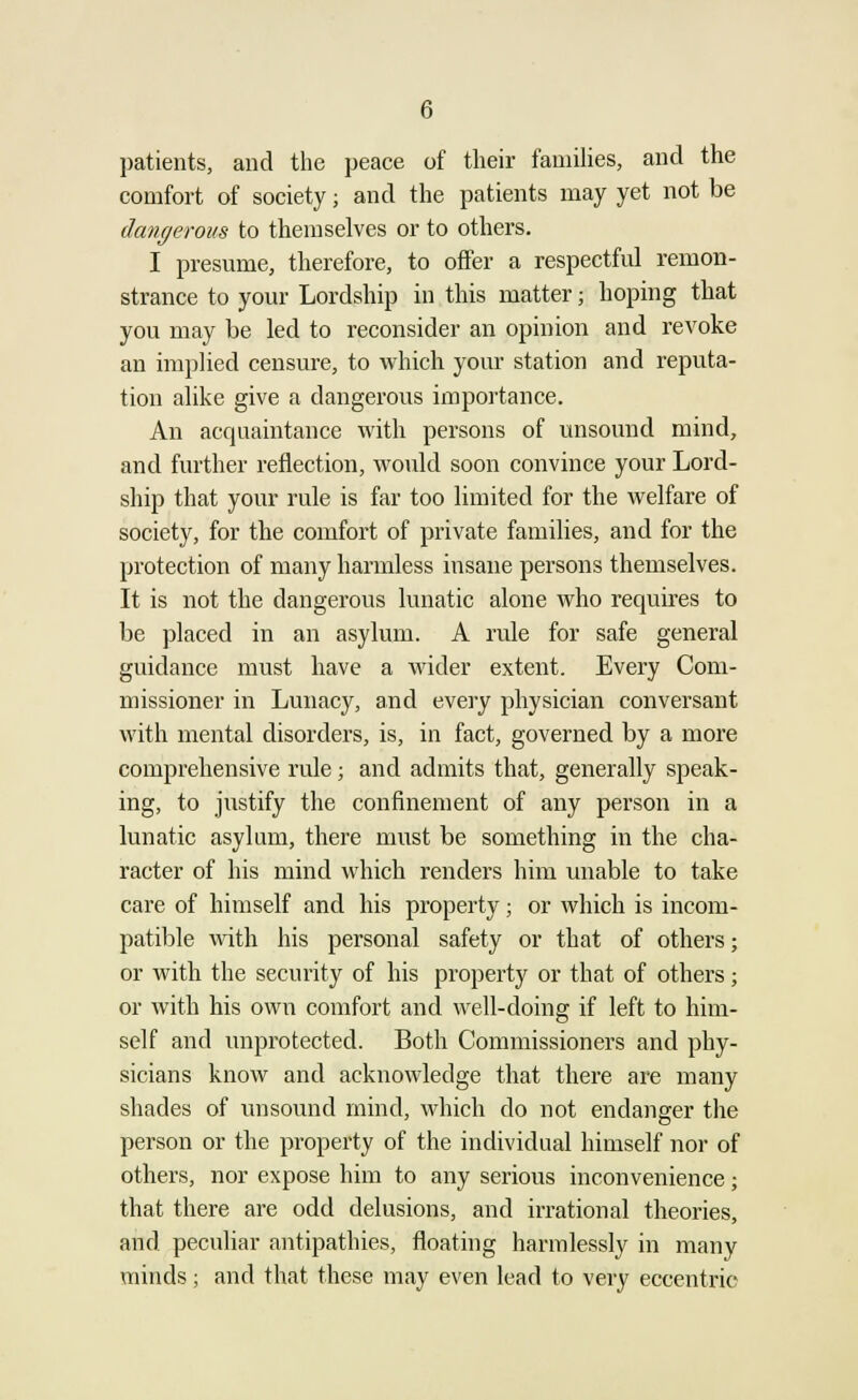 patients, and the peace of their families, and the comfort of society; and the patients may yet not be dangerous to themselves or to others. I presume, therefore, to offer a respectful remon- strance to your Lordship in this matter; hoping that you may be led to reconsider an opinion and revoke an implied censure, to which your station and reputa- tion alike give a dangerous importance. An acquaintance with persons of unsound mind, and further reflection, would soon convince your Lord- ship that your rule is far too limited for the welfare of society, for the comfort of private families, and for the protection of many harmless insane persons themselves. It is not the dangerous lunatic alone who requires to be placed in an asylum. A rule for safe general guidance must have a wider extent. Every Com- missioner in Lunacy, and every physician conversant with mental disorders, is, in fact, governed by a more comprehensive rule; and admits that, generally speak- ing, to justify the confinement of any person in a lunatic asylum, there must be something in the cha- racter of his mind which renders him unable to take care of himself and his property; or which is incom- patible with his personal safety or that of others; or with the security of his property or that of others; or with his own comfort and well-doing if left to him- self and unprotected. Both Commissioners and phy- sicians know and acknowledge that there are many shades of unsound mind, which do not endanger the person or the property of the individual himself nor of others, nor expose him to any serious inconvenience; that there are odd delusions, and irrational theories, and peculiar antipathies, floating harmlessly in many minds; and that these may even lead to very eccentric