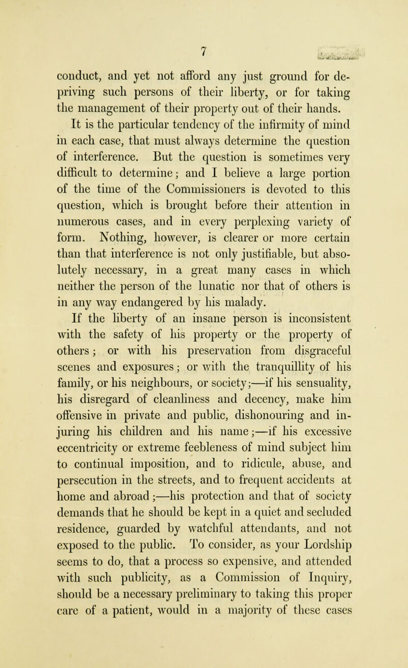 conduct, and yet not afford any just ground for de- priving such persons of their liberty, or for taking the management of their property out of their hands. It is the particular tendency of the infirmity of mind in each case, that must always determine the question of interference. But the question is sometimes very difficult to determine; and I believe a large portion of the time of the Commissioners is devoted to this question, which is brought before their attention in numerous cases, and in every perplexing variety of form. Nothing, however, is clearer or more certain than that interference is not only justifiable, but abso- lutely necessary, in a great many cases in which neither the person of the lunatic nor that of others is in any way endangered by his malady. If the liberty of an insane person is inconsistent with the safety of his property or the property of others; or with his preservation from disgraceful scenes and exposures; or with the tranquillity of his family, or his neighbours, or society;—if his sensuality, his disregard of cleanliness and decency, make him offensive in private and public, dishonouring and in- juring his children and his name;—if his excessive eccentricity or extreme feebleness of mind subject him to continual imposition, and to ridicule, abuse, and persecution in the streets, and to frequent accidents at home and abroad;—his protection and that of society demands that he should be kept in a quiet and secluded residence, guarded by watchful attendants, and not exposed to the public. To consider, as your Lordship seems to do, that a process so expensive, and attended with such publicity, as a Commission of Inquiry, should be a necessary preliminary to taking this proper care of a patient, would in a majority of these cases