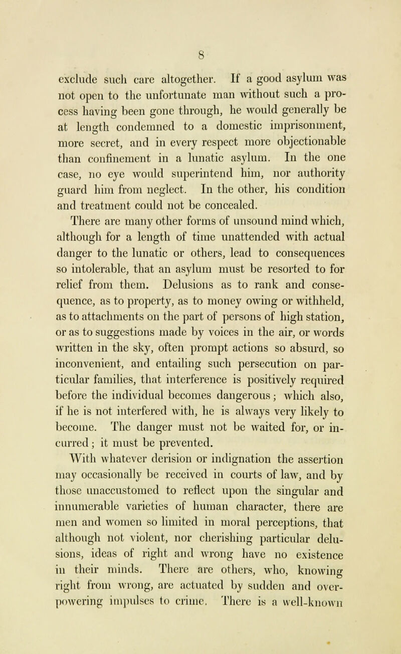 exclude such care altogether. If a good asylum was not open to the unfortunate man without such a pro- cess having been gone through, he would generally be at length condemned to a domestic imprisonment, more secret, and in every respect more objectionable than confinement in a lunatic asylum. In the one case, no eye would superintend him, nor authority guard him from neglect. In the other, his condition and treatment could not be concealed. There are many other forms of unsound mind which, although for a length of time unattended with actual danger to the lunatic or others, lead to consequences so intolerable, that an asylum must be resorted to for relief from them. Delusions as to rank and conse- quence, as to property, as to money owing or withheld, as to attachments on the part of persons of high station, or as to suggestions made by voices in the air, or words written in the sky, often prompt actions so absurd, so inconvenient, and entailing such persecution on par- ticular families, that interference is positively required before the individual becomes dangerous; which also, if he is not interfered with, he is always very likely to become. The danger must not be waited for, or in- curred ; it must be prevented. With whatever derision or indignation the assertion may occasionally be received in courts of law, and by those unaccustomed to reflect upon the singular and innumerable varieties of human character, there are men and women so limited in moral perceptions, that although not violent, nor cherishing particular delu- sions, ideas of right and wrong have no existence in their minds. There are others, who, knowing right from wrong, are actuated by sudden and over- powering impulses to crime. There is a well-known