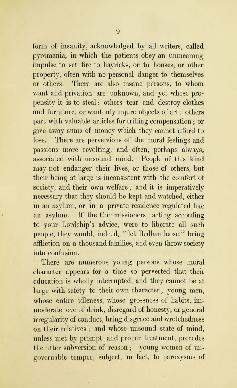 form of insanity, acknowledged by all writers, called pyromania, in which the patients obey an unmeaning impulse to set fire to hayricks, or to houses, or other property, often with no personal danger to themselves or others. There are also insane persons, to whom want and privation are unknown, and yet whose pro- pensity it is to steal: others tear and destroy clothes and furniture, or wantonly injure objects of art: others part with valuable articles for trifling compensation; or give away sums of money which they cannot afford to lose. There are perversions of the moral feelings and passions more revolting, and often, perhaps always, associated with unsound mind. People of this kind may not endanger their lives, or those of others, but theh being at large is inconsistent with the comfort of society, and theh own welfare; and it is imperatively necessary that they should be kept and watched, either in an asylum, or in a private residence regulated like an asylum. If the Commissioners, acting according to your Lordship's advice, were to liberate all such people, they would, indeed,  let Bedlam loose, bring affliction on a thousand families, and even throw society into confusion. There are numerous young persons whose moral character appears for a time so perverted that their education is wholly interrupted, and they cannot be at large with safety to their own character; young men, whose entire idleness, whose grossness of habits, im- moderate love of drink, disregard of honesty, or general irregularity of conduct, bring disgrace and wretchedness on their relatives ; and whose unsound state of mind, unless met by prompt and proper treatment, precedes the utter subversion of reason;—young women of un- governable temper, subject, in fact, to paroxysms of