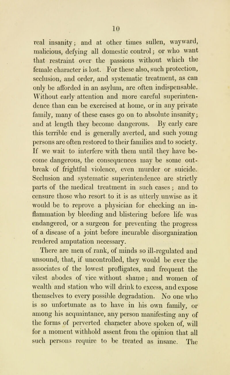 real insanity; and at other times sullen, wayward, malicious, defying all domestic control; or who want that restraint over the passions without which the female character is lost. For these also, such protection, seclusion, and order, and systematic treatment, as can only be afforded in an asylum, are often indispensable. Without early attention and more careful superinten- dence than can be exercised at home, or in any private family, many of these cases go on to absolute insanity; and at length they become dangerous. By early care this terrible end is generally averted, and such young persons are often restored to their families and to society. If we wait to interfere with them until they have be- come dangerous, the consequences may be some out- break of frightful violence, even murder or suicide. Seclusion and systematic superintendence are strictly parts of the medical treatment in such cases ; and to censure those who resort to it is as utterly unwise as it would be to reprove a physician for checking an in- flammation by bleeding and blistering before life was endangered, or a surgeon for preventing the progress of a disease of a joint before incurable disorganization rendered amputation necessary. There are men of rank, of minds so ill-regulated and unsound, that, if uncontrolled, they would be ever the associates of the lowest profligates, and frequent the vilest abodes of vice without shame; and women of wealth and station who will drink to excess, and expose themselves to every possible degradation. No one who is so unfortunate as to have in his own family, or among his acquaintance, any person manifesting any of the forms of perverted character above spoken of, will for a moment withhold assent from the opinion that all such persons require to be treated as insane. The