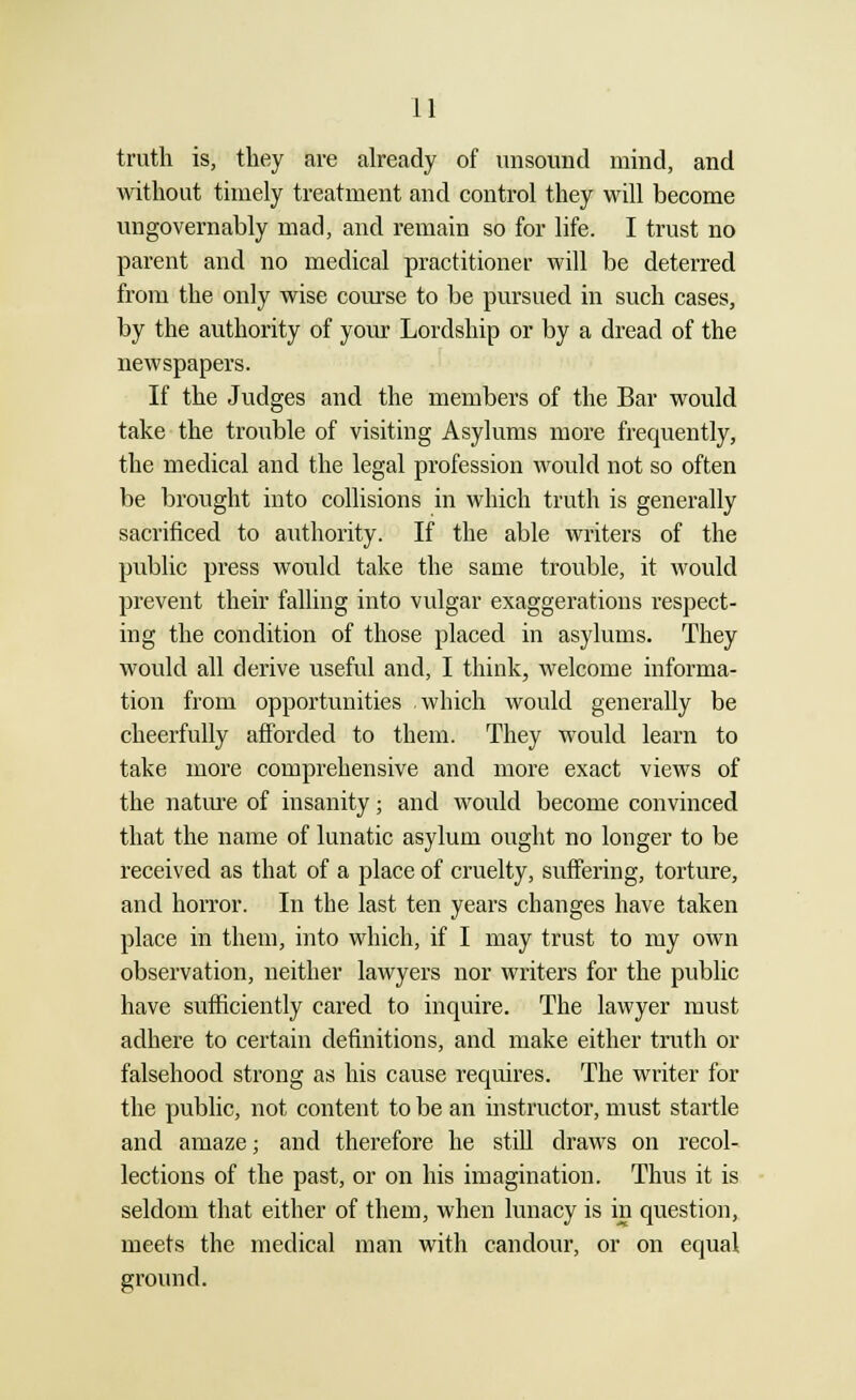 truth is, they are already of unsound mind, and without timely treatment and control they will become ungovernably mad, and remain so for life. I trust no parent and no medical practitioner will be deterred from the only wise course to be pursued in such cases, by the authority of your Lordship or by a dread of the newspapers. If the Judges and the members of the Bar would take the trouble of visiting Asylums more frequently, the medical and the legal profession would not so often be brought into collisions in which truth is generally sacrificed to authority. If the able writers of the public press would take the same trouble, it would prevent their falling into vulgar exaggerations respect- ing the condition of those placed in asylums. They would all derive useful and, I think, welcome informa- tion from opportunities .which would generally be cheerfully afforded to them. They would learn to take more comprehensive and more exact views of the nature of insanity • and would become convinced that the name of lunatic asylum ought no longer to be received as that of a place of cruelty, suffering, torture, and horror. In the last ten years changes have taken place in them, into which, if I may trust to my own observation, neither lawyers nor writers for the public have sufficiently cared to inquire. The lawyer must adhere to certain definitions, and make either truth or falsehood strong as his cause requires. The writer for the public, not content to be an instructor, must startle and amaze; and therefore he still draws on recol- lections of the past, or on his imagination. Thus it is seldom that either of them, when lunacy is in question, meets the medical man with candour, or on equal ground.