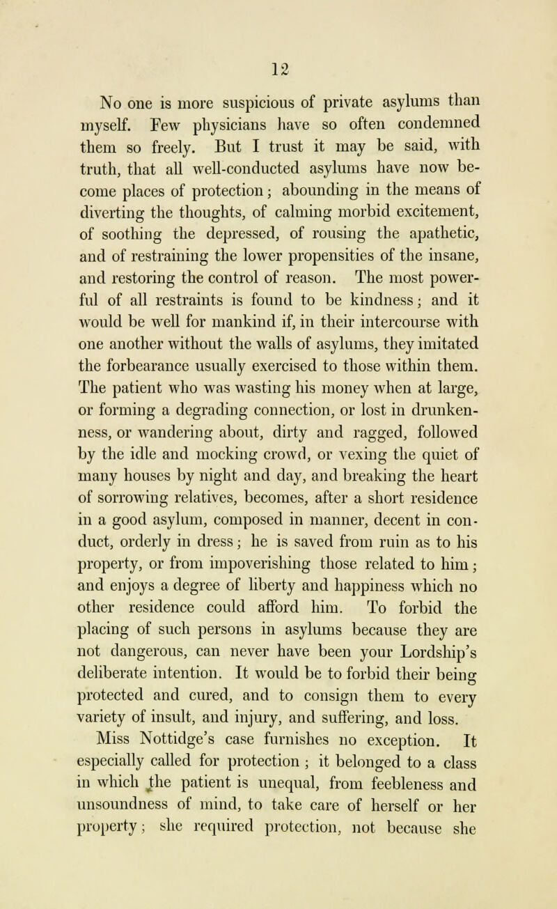 No one is more suspicious of private asylums than myself. Few physicians have so often condemned them so freely. But I trust it may be said, with truth, that all well-conducted asylums have now be- come places of protection; abounding in the means of diverting the thoughts, of calming morbid excitement, of soothing the depressed, of rousing the apathetic, and of restraining the lower propensities of the insane, and restoring the control of reason. The most power- ful of all restraints is found to be kindness; and it would be well for mankind if, in their intercourse with one another without the walls of asylums, they imitated the forbearance usually exercised to those within them. The patient who was wasting his money when at large, or forming a degrading connection, or lost in drunken- ness, or wandering about, dirty and ragged, followed by the idle and mocking crowd, or vexing the quiet of many houses by night and day, and breaking the heart of sorrowing relatives, becomes, after a short residence in a good asylum, composed in manner, decent in con- duct, orderly in dress; he is saved from ruin as to his property, or from impoverishing those related to him; and enjoys a degree of liberty and happiness which no other residence could afford him. To forbid the placing of such persons in asylums because they are not dangerous, can never have been your Lordship's deliberate intention. It would be to forbid their being protected and cured, and to consign them to every variety of insult, and injury, and suffering, and loss. Miss Nottidge's case furnishes no exception. It especially called for protection ; it belonged to a class in which the patient is unequal, from feebleness and unsoundness of mind, to take care of herself or her property; she required protection, not because she