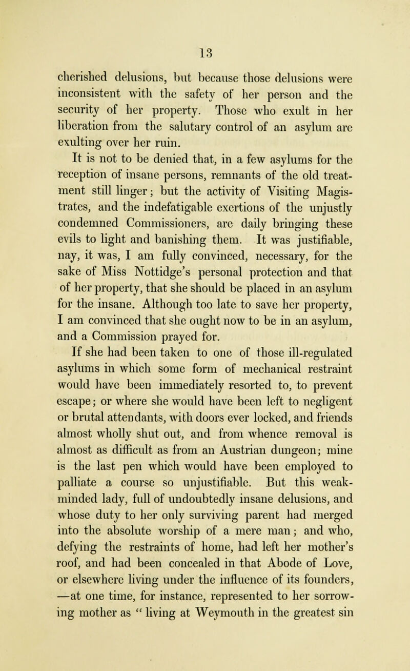 cherished delusions, but because those delusions were inconsistent with the safety of her person and the security of her property. Those who exult in her liberation from the salutary control of an asylum are exulting over her ruin. It is not to be denied that, in a few asylums for the reception of insane persons, remnants of the old treat- ment still linger; but the activity of Visiting Magis- trates, and the indefatigable exertions of the unjustly condemned Commissioners, are daily bringing these evils to light and banishing them. It was justifiable, nay, it was, I am fully convinced, necessary, for the sake of Miss Nottidge's personal protection and that of her property, that she should be placed in an asylum for the insane. Although too late to save her property, I am convinced that she ought now to be in an asylum, and a Commission prayed for. If she had been taken to one of those ill-regulated asylums in which some form of mechanical restraint woidd have been immediately resorted to, to prevent escape; or where she would have been left to negligent or brutal attendants, with doors ever locked, and friends almost wholly shut out, and from whence removal is almost as difficult as from an Austrian dungeon; mine is the last pen which would have been employed to palliate a course so unjustifiable. But this weak- minded lady, full of undoubtedly insane delusions, and whose duty to her only surviving parent had merged into the absolute worship of a mere man; and who, defying the restraints of home, had left her mother's roof, and had been concealed in that Abode of Love, or elsewhere living under the influence of its founders, —at one time, for instance, represented to her sorrow- ing mother as  living at Weymouth in the greatest sin