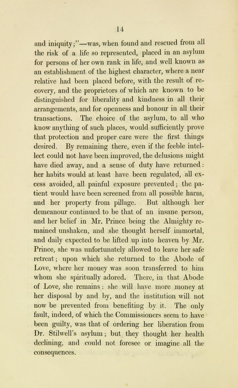 and iniquity;—was, when found and rescued from all the risk of a life so represented, placed in an asylum for persons of her own rank in life, and well known as an establishment of the highest character, where a near relative had been placed before, with the result of re- covery, and the proprietors of which are known to be distinguished for liberality and kindness in all their arrangements, and for openness and honour in all their transactions. The choice of the asylum, to all who know anything of such places, would sufficiently prove that protection and proper care were the first things desired. By remaining there, even if the feeble intel- lect could not have been improved, the delusions might have died away, and a sense of duty have returned: her habits would at least have been regulated, all ex- cess avoided, all painful exposure prevented; the pa- tient would have been screened from all possible harm, and her property from pillage. But although her demeanour continued to be that of an insane person, and her belief in Mr. Prince being the Almighty re- mained unshaken, and she thought herself immortal, and daily expected to be lifted up into heaven by Mr. Prince, she was unfortunately allowed to leave her safe retreat; upon which she returned to the Abode of Love, where her money was soon transferred to him whom she spiritually adored. There, in that Abode of Love, she remains : she will have more money at her disposal by and by, and the institution will not now be prevented from benefiting by it. The only fault, indeed, of which the Commissioners seem to have been guilty, was that of ordering her liberation from Dr. Stilwell's asylum; but they thought her health declining, and could not foresee or imagine all the consequences.