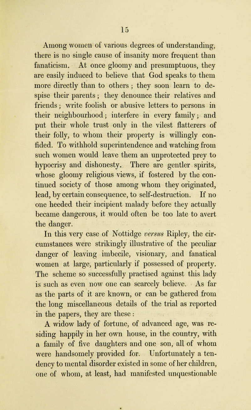 Among women of various degrees of understanding, there is no single cause of insanity more frequent than fanaticism. At once gloomy and presumptuous, they are easily induced to believe that God speaks to them more directly than to others ; they soon learn to de- spise their parents ; they denounce their relatives and friends; write foolish or abusive letters to persons in their neighbourhood; interfere in every family; and put their whole trust only in the vilest flatterers of their folly, to whom their property is willingly con- fided. To withhold superintendence and watching from such women would leave them an unprotected prey to hypocrisy and dishonesty. There are gentler spirits, whose gloomy religious views, if fostered by the con- tinued society of those among whom they originated, lead, by certain consequence, to self-destruction. If no one heeded their incipient malady before they actually became dangerous, it would often be too late to avert the danger. In this very case of Nottidge versus Ripley, the cir- cumstances were strikingly illustrative of the peculiar danger of leaving imbecile, visionary, and fanatical women at large, particularly if possessed of property. The scheme so successfully practised against this lady is such as even now one can scarcely believe. As far as the parts of it are known, or can be gathered from the long miscellaneous details of the trial as reported in the papers, they are these: A widow lady of fortune, of advanced age, was re- siding happily in her own house, in the country, with a family of five daughters and one son, all of whom were handsomely provided for. Unfortunately a ten- dency to mental disorder existed in some of her children, one of whom, at least, had manifested unquestionable