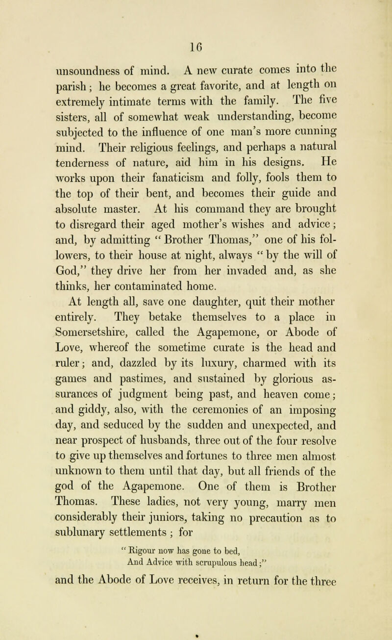 unsoundness of mind. A new curate conies into the parish; he becomes a great favorite, and at length on extremely intimate terms with the family. The five sisters, all of somewhat weak understanding, become subjected to the influence of one man's more cunning mind. Their religious feelings, and perhaps a natural tenderness of nature, aid him in his designs. He works upon their fanaticism and folly, fools them to the top of their bent, and becomes their guide and absolute master. At his command they are brought to disregard their aged mother's wishes and advice; and, by admitting  Brother Thomas, one of his fol- lowers, to their house at night, always  by the will of God, they drive her from her invaded and, as she thinks, her contaminated home. At length all, save one daughter, quit their mother entirely. They betake themselves to a place in Somersetshire, called the Agapemone, or Abode of Love, whereof the sometime curate is the head and ruler; and, dazzled by its luxury, charmed with its games and pastimes, and sustained by glorious as- surances of judgment being past, and heaven come; and giddy, also, with the ceremonies of an imposing day, and seduced by the sudden and unexpected, and near prospect of husbands, three out of the four resolve to give up themselves and fortunes to three men almost unknown to them until that day, but all friends of the god of the Agapemone. One of them is Brother Thomas. These ladies, not very young, marry men considerably then- juniors, taking no precaution as to sublunary settlements ; for  Rigour now has gone to bed, And Advice with scrupulous head; and the Abode of Love receives, in return for the three