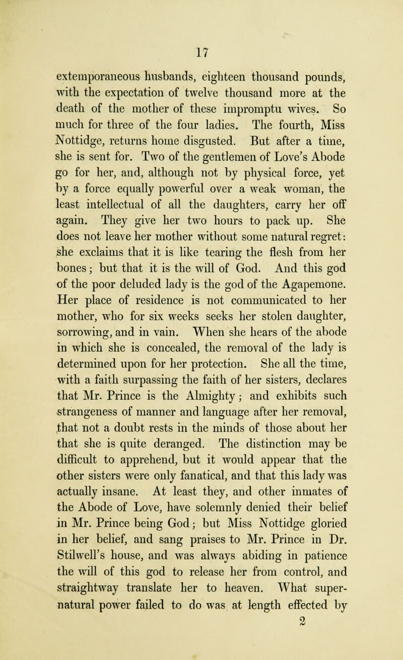 extemporaneous husbands, eighteen thousand pounds, with the expectation of twelve thousand more at the death of the mother of these impromptu wives. So much for three of the four ladies. The fourth, Miss Nottidge, returns home disgusted. But after a time, she is sent for. Two of the gentlemen of Love's Abode go for her, and, although not by physical force, yet by a force equally powerful over a weak woman, the least intellectual of all the daughters, carry her off again. They give her two hours to pack up. She does not leave her mother without some natural regret: she exclaims that it is like tearing the flesh from her bones; but that it is the will of God. And this god of the poor deluded lady is the god of the Agapemone. Her place of residence is not communicated to her mother, who for six weeks seeks her stolen daughter, sorrowing, and in vain. When she hears of the abode in which she is concealed, the removal of the lady is determined upon for her protection. She all the time, with a faith surpassing the faith of her sisters, declares that Mr. Prince is the Almighty; and exhibits such strangeness of manner and language after her removal, ,that not a doubt rests in the minds of those about her that she is quite deranged. The distinction may be difficult to apprehend, but it would appear that the other sisters were only fanatical, and that this lady was actually insane. At least they, and other inmates of the Abode of Love, have solemnly denied their belief in Mr. Prince being God; but Miss Nottidge gloried in her belief, and sang praises to Mr. Prince in Dr. Stilwell's house, and was always abiding in patience the will of this god to release her from control, and straightway translate her to heaven. What super- natural power failed to do was at length effected by 2