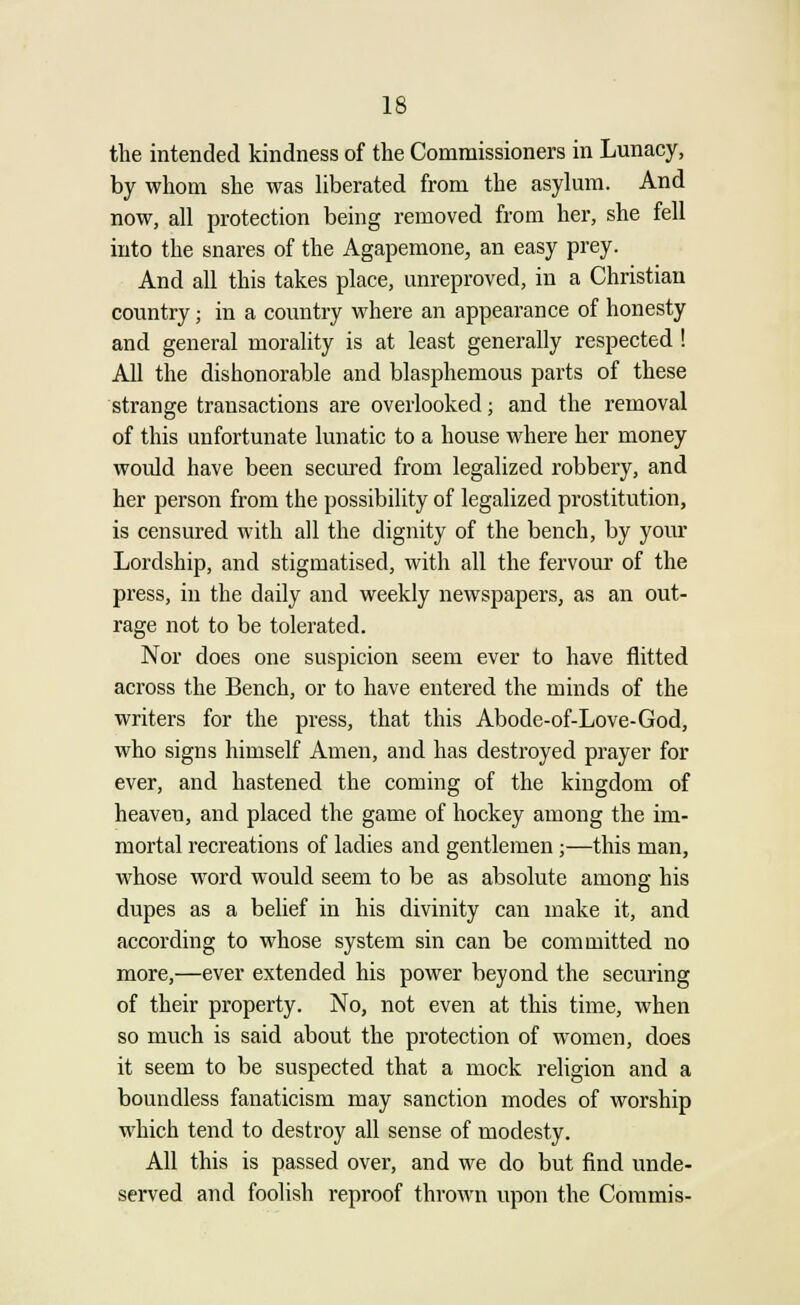 the intended kindness of the Commissioners in Lunacy, by whom she was liberated from the asylum. And now, all protection being removed from her, she fell into the snares of the Agapemone, an easy prey. And all this takes place, unreproved, in a Christian country j in a country where an appearance of honesty and general morality is at least generally respected ! All the dishonorable and blasphemous parts of these strange transactions are overlooked; and the removal of this unfortunate lunatic to a house where her money would have been secured from legalized robbery, and her person from the possibility of legalized prostitution, is censured with all the dignity of the bench, by your Lordship, and stigmatised, with all the fervour of the press, in the daily and weekly newspapers, as an out- rage not to be tolerated. Nor does one suspicion seem ever to have flitted across the Bench, or to have entered the minds of the writers for the press, that this Abode-of-Love-God, who signs himself Amen, and has destroyed prayer for ever, and hastened the coming of the kingdom of heaven, and placed the game of hockey among the im- mortal recreations of ladies and gentlemen;—this man, whose word would seem to be as absolute among his dupes as a belief in his divinity can make it, and according to whose system sin can be committed no more,—ever extended his power beyond the securing of their property. No, not even at this time, when so much is said about the protection of women, does it seem to be suspected that a mock religion and a boundless fanaticism may sanction modes of worship which tend to destroy all sense of modesty. All this is passed over, and we do but find unde- served and foolish reproof thrown upon the Commis-