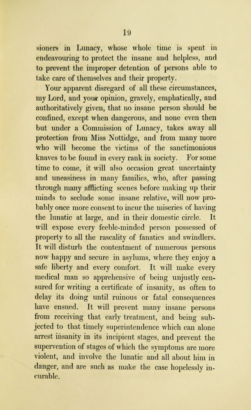 sioners in Lunacy, whose whole time is spent in endeavouring to protect the insane and helpless, and to prevent the improper detention of persons able to take care of themselves and their property. Your apparent disregard of all these circumstances, my Lord, and your opinion, gravely, emphatically, and authoritatively given, that no insane person should be confined, except when dangerous, and none even then but under a Commission of Lunacy, takes away all protection from Miss Nottidge, and from many more who will become the victims of the sanctimonious knaves to be found in every rank in society. For some time to come, it will also occasion great uncertainty and uneasiness in many families, who, after passing through many afflicting scenes before making up their minds to seclude some insane relative, will now pro- bably once more consent to incur the miseries of having the lunatic at large, and in their domestic circle. It will expose every feeble-minded person possessed of property to all the rascality of fanatics and swindlers. It will disturb the contentment of numerous persons now happy and secure in asylums, where they enjoy a safe liberty and every comfort. It will make every medical man so apprehensive of being unjustly cen- sured for writing a certificate of insanity, as often to delay its doing until ruinous or fatal consequences have ensued. It will prevent many insane persons from receiving that early treatment, and being sub- jected to that timely superintendence which can alone arrest insanity in its incipient stages, and prevent the supervention of stages of which the symptoms are more violent, and involve the lunatic and all about him in danger, and are such as make the case hopelessly in- curable.