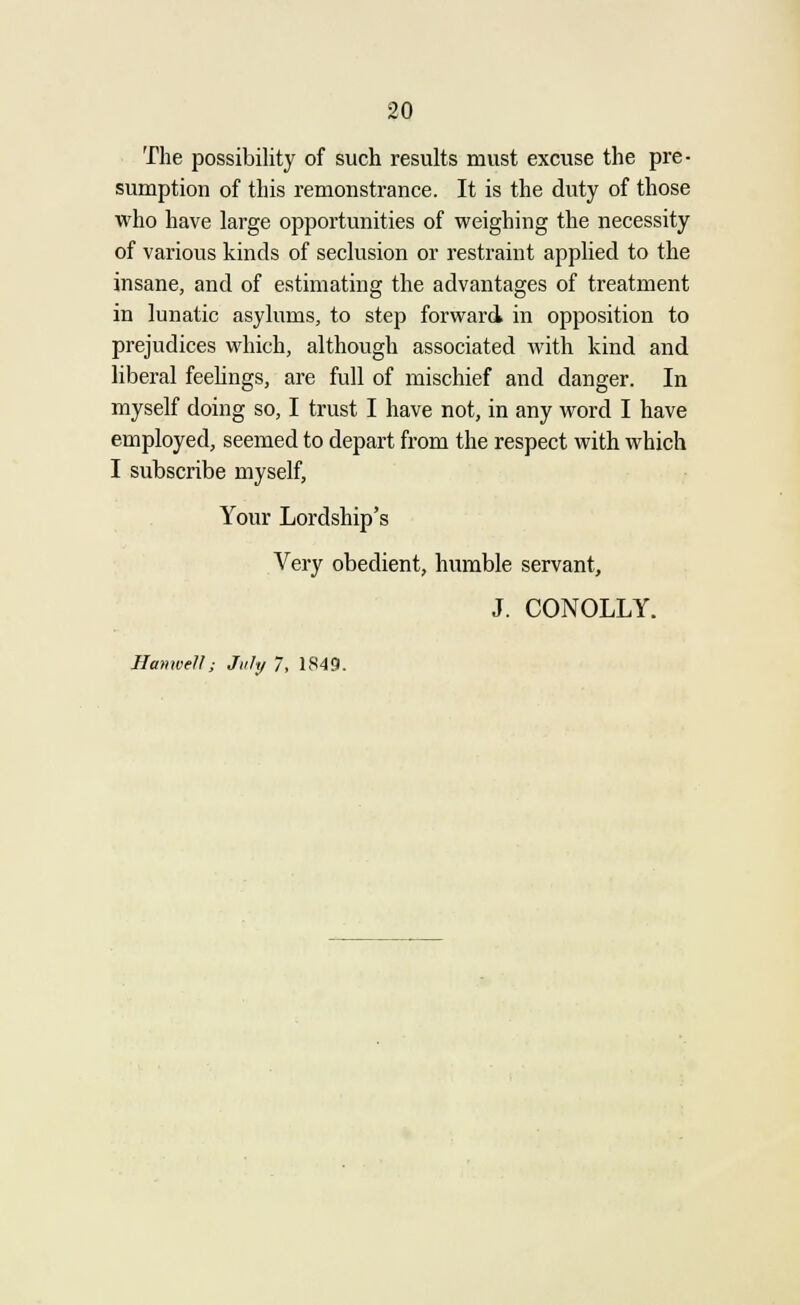 The possibility of such results must excuse the pre- sumption of this remonstrance. It is the duty of those who have large opportunities of weighing the necessity of various kinds of seclusion or restraint applied to the insane, and of estimating the advantages of treatment in lunatic asylums, to step forward in opposition to prejudices which, although associated with kind and liberal feelings, are full of mischief and danger. In myself doing so, I trust I have not, in any word I have employed, seemed to depart from the respect with which I subscribe myself, Your Lordship's Very obedient, humble servant, J. CONOLLY. Hanwell; July 7, 1849.