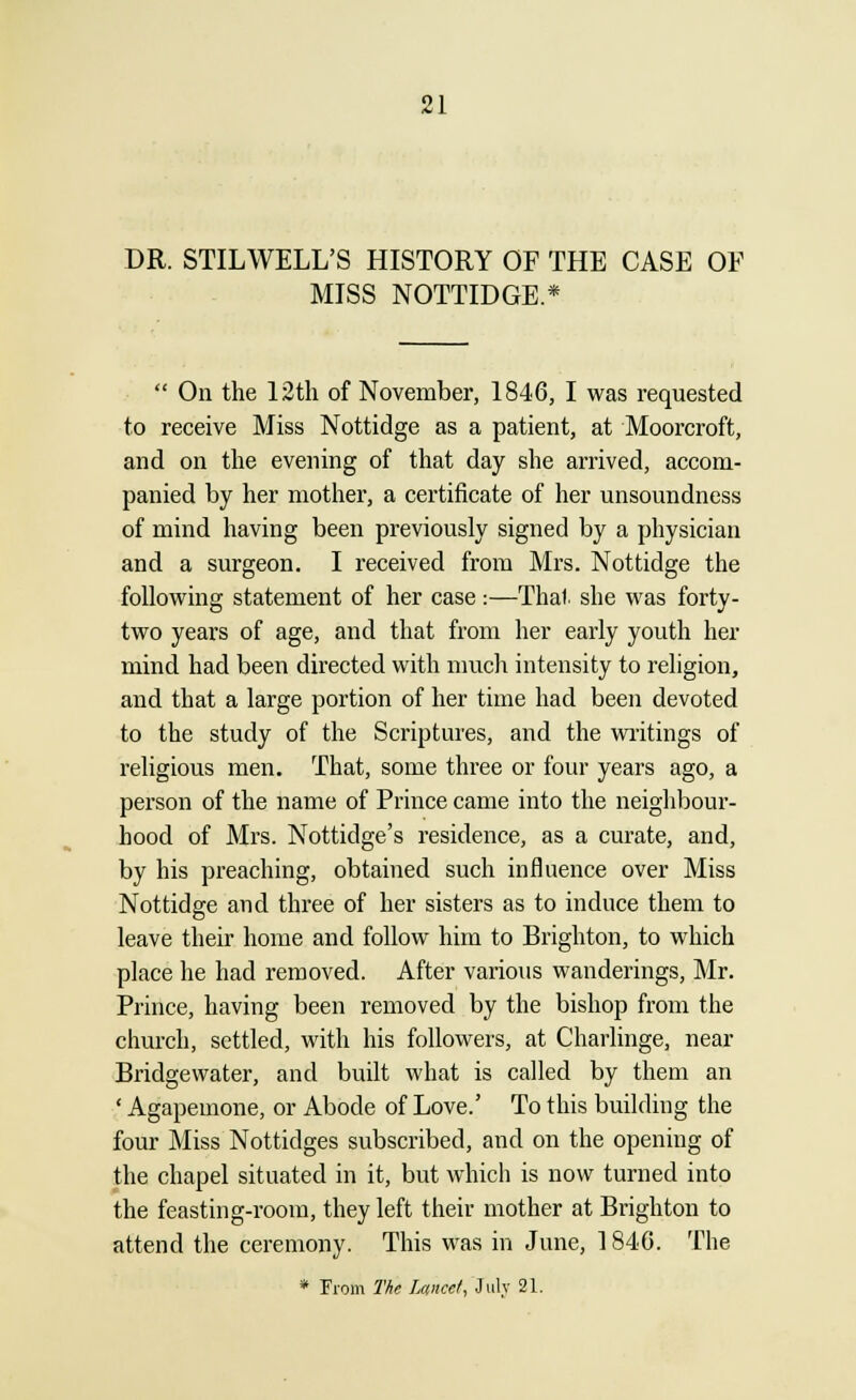 DR. STILWELL'S HISTORY OF THE CASE OF MISS NOTTIDGE.*  On the 12th of November, 1846, I was requested to receive Miss Nottidge as a patient, at Moorcroft, and on the evening of that day she arrived, accom- panied by her mother, a certificate of her unsoundness of mind having been previously signed by a physician and a surgeon. I received from Mrs. Nottidge the following statement of her case:—Thai, she was forty- two years of age, and that from her early youth her mind had been directed with much intensity to religion, and that a large portion of her time had been devoted to the study of the Scriptures, and the writings of religious men. That, some three or four years ago, a person of the name of Prince came into the neighbour- hood of Mrs. Nottidge's residence, as a curate, and, by his preaching, obtained such influence over Miss Nottidge and three of her sisters as to induce them to leave their home and follow him to Brighton, to which place he had removed. After various wanderings, Mr. Prince, having been removed by the bishop from the church, settled, with his followers, at Charlinge, near Bridgewater, and built what is called by them an ' Agapemone, or Abode of Love.' To this building the four Miss Nottidges subscribed, and on the opening of the chapel situated in it, but which is now turned into the feasting-room, they left their mother at Brighton to attend the ceremony. This was in June, 1840. The * From The Lance/, July 21.