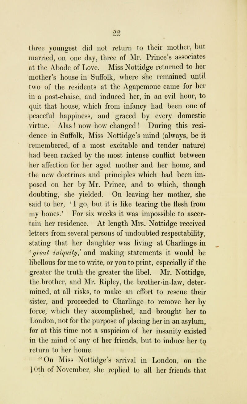 ■22 three youngest did not return to their mother, but married, on one day, three of Mr. Prince's associates at the Abode of Love. Miss Nottidge returned to her mother's house in Suffolk, where she remained until two of the residents at the Agapemone came for her in a post-chaise, and induced her, in an evil hour, to quit that house, which from infancy had been one of peaceful happiness, and graced by every domestic virtue. Alas ! now how changed ! During this resi- dence in Suffolk, Miss Nottidge's mind (always, be it remembered, of a most excitable and tender nature) had been racked by the most intense conflict between her affection for her aged mother and her home, and the new doctrines and principles which had been im- posed on her by Mr. Prince, and to which, though doubting, she yielded. On leaving her mother, she said to her, ' I go, but it is like tearing the flesh from my bones.' For six weeks it was impossible to ascer- tain her residence. At length Mrs. Nottidge received letters from several persons of undoubted respectability, stating that her daughter was living at Charlinge in 'great iniquity? and making statements it would be libellous for me to write, or you to print, especially if the greater the truth the greater the libel. Mr. Nottidge, the brother, and Mr. Ripley, the brother-in-law, deter- mined, at all risks, to make an effort to rescue their sister, and proceeded to Charlinge to remove her by force, which they accomplished, and brought her to London, not for the purpose of placing her in an asylum, for at this time not a suspicion of her insanity existed in the mind of any of her friends, but to induce her to return to her home. On Miss Nottidge's arrival in London, on the 1 Oth of November, she replied to all her friends that