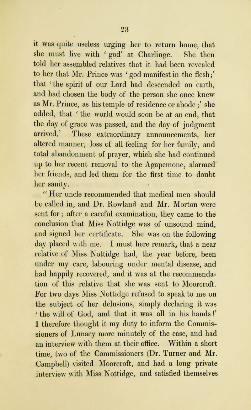 it was quite useless urging her to return home, that she must live with ' god' at Charlinge. She then told her assembled relatives that it had been revealed to her that Mr. Prince was 'god manifest in the flesh;' that ' the spirit of our Lord had descended on earth, and had chosen the body of the person she once knew as Mr. Prince, as his temple of residence or abode;' she added, that ' the world would soon be at an end, that the day of grace was passed, and the day of judgment arrived.' These extraordinary announcements, her altered manner, loss of all feeling for her family, and total abandonment of prayer, which she had continued up to her recent removal to the Agapemone, alarmed her friends, and led them for the first time to doubt her sanity.  Her uncle recommended that medical men should be called in, and Dr. Rowland and Mr. Morton were sent for; after a careful examination, they came to the conclusion that Miss Nottidge was of unsound mind, and signed her certificate. She was on the following day placed with me. I must here remark, that a near relative of Miss Nottidge had, the year before, been under my care, labouring under mental disease, and had happily recovered, and it was at the recommenda- tion of this relative that she was sent to Moorcroft. For two days Miss Nottidge refused to speak to me on the subject of her delusions, simply declaring it was ' the will of God, and that it was all in his hands!' I therefore thought it my duty to inform the Commis- sioners of Lunacy more minutely of the case, and had an interview with them at their office. Within a short time, two of the Commissioners (Dr. Turner and Mr. Campbell) visited Moorcroft, and had a long private interview with Miss Nottidge, and satisfied themselves