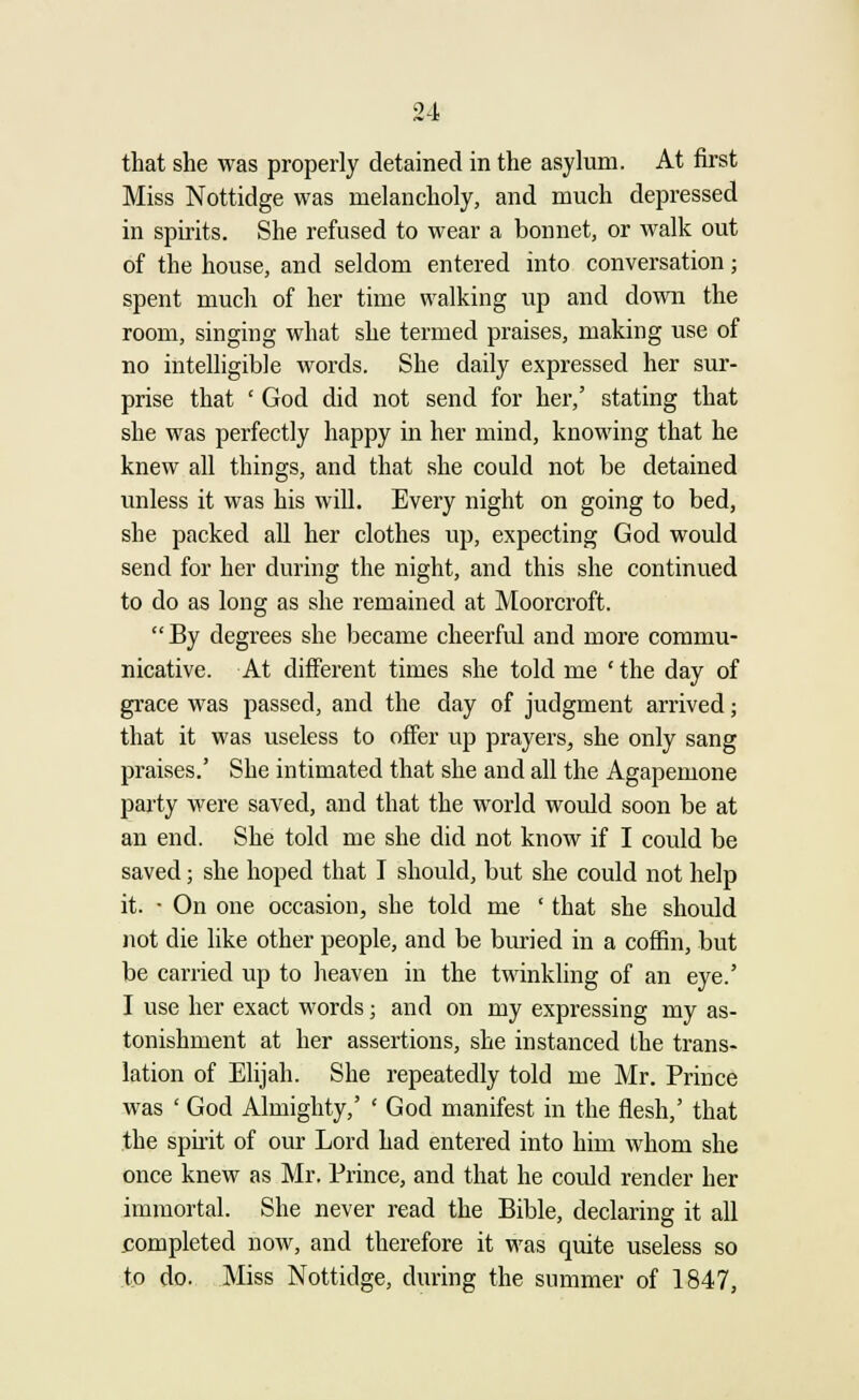 that she was properly detained in the asylum. At first Miss Nottidge was melancholy, and much depressed in spirits. She refused to wear a bonnet, or walk out of the house, and seldom entered into conversation; spent much of her time walking up and down the room, singing what she termed praises, making use of no intelligible words. She daily expressed her sur- prise that ' God did not send for her,' stating that she was perfectly happy in her mind, knowing that he knew all things, and that she could not be detained unless it was his will. Every night on going to bed, she packed all her clothes up, expecting God would send for her during the night, and this she continued to do as long as she remained at Moorcroft. By degrees she became cheerful and more commu- nicative. At different times she told me ' the day of grace was passed, and the day of judgment arrived; that it was useless to offer up prayers, she only sang praises.' She intimated that she and all the Agapemone party were saved, and that the world would soon be at an end. She told me she did not know if I could be saved; she hoped that I should, but she could not help it. • On one occasion, she told me ' that she should not die like other people, and be buried in a coffin, but be carried up to heaven in the twinkling of an eye.' I use her exact words; and on my expressing my as- tonishment at her assertions, she instanced the trans- lation of Elijah. She repeatedly told me Mr. Prince was ' God Almighty,' ' God manifest in the flesh,' that the spirit of our Lord had entered into him whom she once knew as Mr. Prince, and that he could render her immortal. She never read the Bible, declaring it all completed now, and therefore it was quite useless so to do. Miss Nottidge, during the summer of 1847,