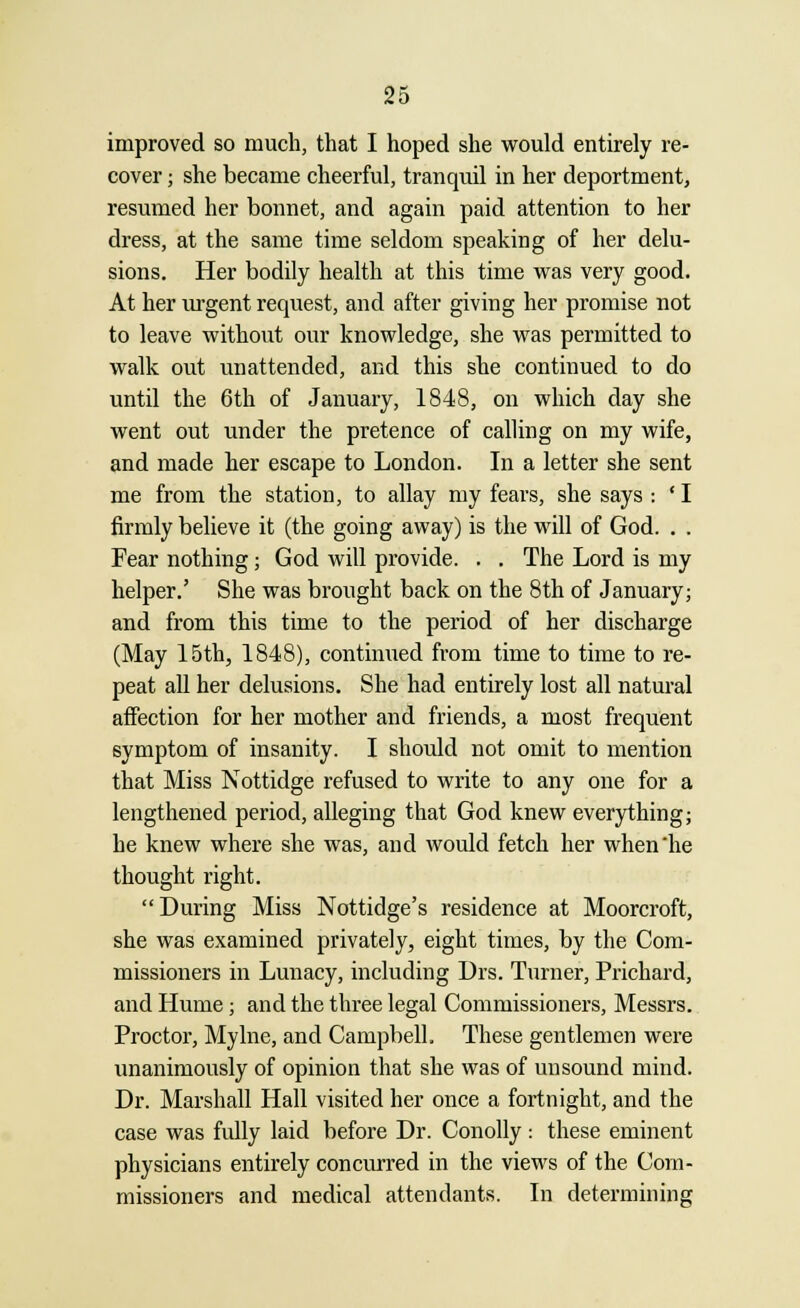 improved so much, that I hoped she would entirely re- cover ; she became cheerful, tranquil in her deportment, resumed her bonnet, and again paid attention to her dress, at the same time seldom speaking of her delu- sions. Her bodily health at this time was very good. At her urgent request, and after giving her promise not to leave without our knowledge, she was permitted to walk out unattended, and this she continued to do until the 6th of January, 1848, on which day she went out under the pretence of calling on my wife, and made her escape to London. In a letter she sent me from the station, to allay my fears, she says : 'I firmly believe it (the going away) is the will of God. . . Fear nothing; God will provide. . . The Lord is my helper.' She was brought back on the 8th of January; and from this time to the period of her discharge (May 15th, 1848), continued from time to time to re- peat all her delusions. She had entirely lost all natural affection for her mother and friends, a most frequent symptom of insanity. I should not omit to mention that Miss Nottidge refused to write to any one for a lengthened period, alleging that God knew everything; he knew where she was, and would fetch her when he thought right. During Miss Nottidge's residence at Moorcroft, she was examined privately, eight times, by the Com- missioners in Lunacy, including Drs. Turner, Prichard, and Hume; and the three legal Commissioners, Messrs. Proctor, Mylne, and Campbell. These gentlemen were unanimously of opinion that she was of unsound mind. Dr. Marshall Hall visited her once a fortnight, and the case was fully laid before Dr. Conolly: these eminent physicians entirely concurred in the views of the Com- missioners and medical attendants. In determining