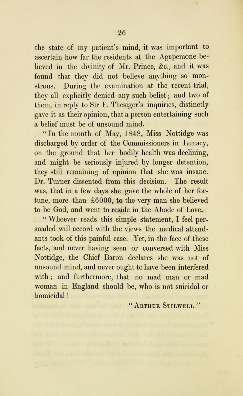 the state of my patient's mind, it was important to ascertain how far the residents at the Agapemone be- lieved in the divinity of Mr. Prince, &c, and it was found that they did not believe anything so mon- strous. During the examination at the recent trial, they all explicitly denied any such belief; and two of them, in reply to Sir F. Thesiger's inquiries, distinctly gave it as their opinion, that a person entertaining such a belief must be of unsound mind. In the month of May, 1848, Miss Nottidge was discharged by order of the Commissioners in Lunacy, on the ground that her bodily health was declining, and might be seriously injured by longer detention, they still remaining of opinion that she was insane. Dr. Turner dissented from this decision. The result was, that in a few days she gave the whole of her for- tune, more than £6000, to the very man she believed to be God, and went to reside in the Abode of Love.  Whoever reads this simple statement, I feel per- suaded will accord with the views the medical attend- ants took of this painful case. Yet, in the face of these facts, and never having seen or conversed with Miss Nottidge, the Chief Baron declares she was not of unsound mind, and never ought to have been interfered with; and furthermore, that no mad man or mad woman in England should be, who is not suicidal or homicidal!  Arthur Stilwell.