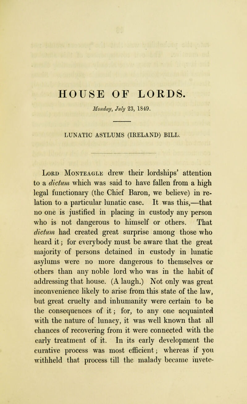 HOUSE OF LORDS. Monday, July 23, 1849. LUNATIC ASYLUMS (IRELAND) BILL. Lord Monteagle drew their lordships' attention to a dictum which was said to have fallen from a high legal functionary (the Chief Baron, we believe) in re- lation to a particular lunatic case. It was this,—that no one is justified in placing in custody any person who is not dangerous to himself or others. That dictum had created great surprise among those who heard it; for everybody must be aware that the great majority of persons detained in custody in lunatic asylums were no more dangerous to themselves or others than any noble lord who was in the habit of addressing that house. (A laugh.) Not only was great inconvenience likely to arise from this state of the law, but great cruelty and inhumanity were certain to be the consequences of it; for, to any one acquainted with the nature of lunacy, it was well known that all chances of recovering from it were connected with the early treatment of it. In its early development the curative process was most efficient; whereas if you withheld that process till the malady became invete-