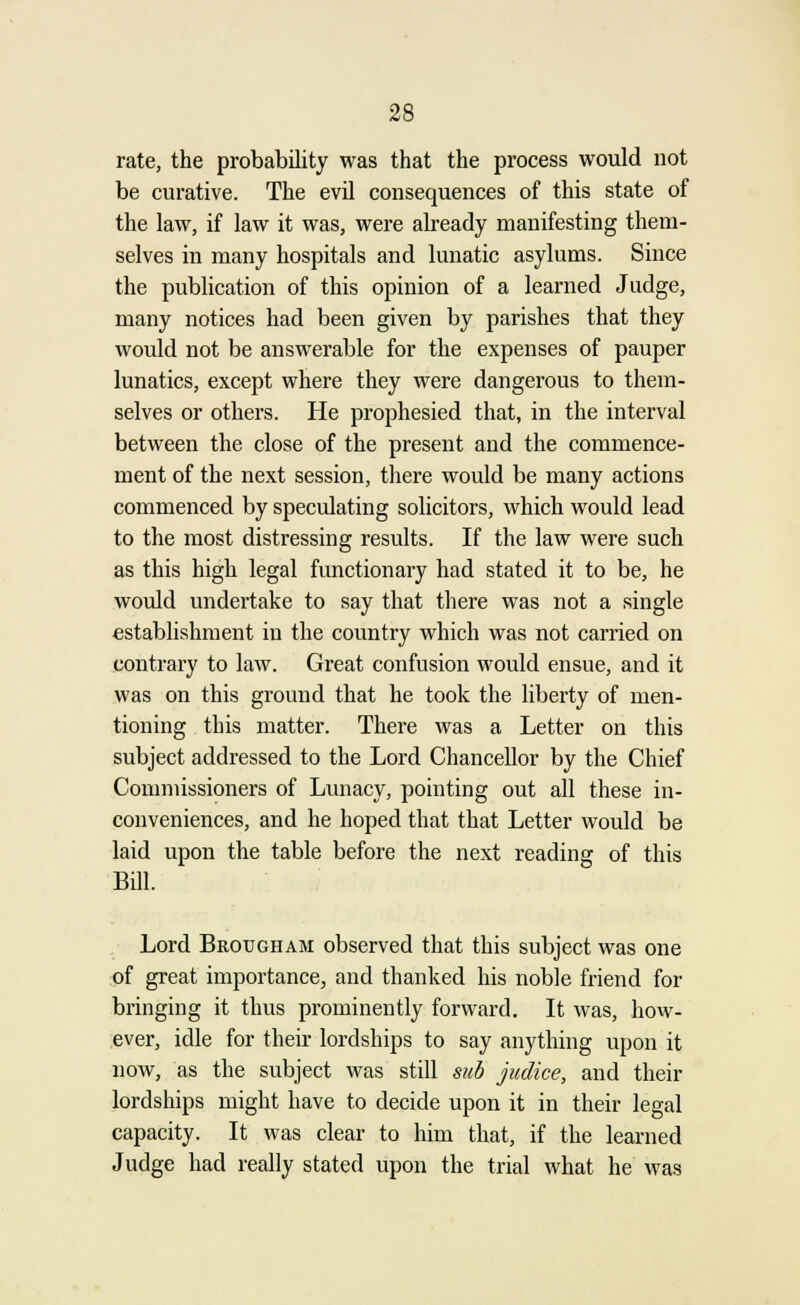 rate, the probability was that the process would not be curative. The evil consequences of this state of the law, if law it was, were already manifesting them- selves in many hospitals and lunatic asylums. Since the publication of this opinion of a learned Judge, many notices had been given by parishes that they would not be answerable for the expenses of pauper lunatics, except where they were dangerous to them- selves or others. He prophesied that, in the interval between the close of the present and the commence- ment of the next session, there would be many actions commenced by speculating solicitors, which would lead to the most distressing results. If the law were such as this high legal functionary had stated it to be, he would undertake to say that there was not a single establishment in the country which was not carried on contrary to law. Great confusion would ensue, and it was on this ground that he took the liberty of men- tioning this matter. There was a Letter on this subject addressed to the Lord Chancellor by the Chief Commissioners of Lunacy, pointing out all these in- conveniences, and he hoped that that Letter would be laid upon the table before the next reading of this Bill. Lord Brougham observed that this subject was one of great importance, and thanked his noble friend for bringing it thus prominently forward. It was, how- ever, idle for their lordships to say anything upon it now, as the subject was still sub judice, and their lordships might have to decide upon it in their legal capacity. It was clear to him that, if the learned Judge had really stated upon the trial what he was