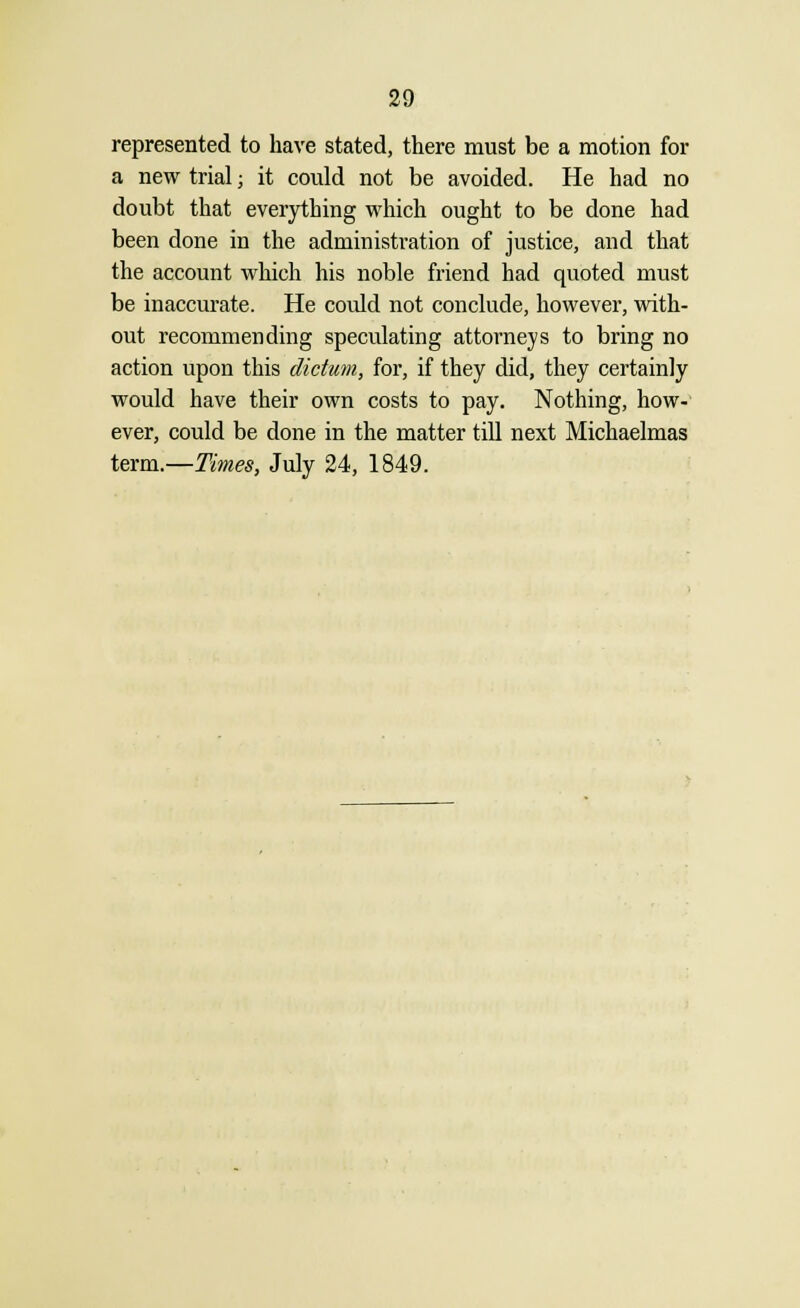 represented to have stated, there must be a motion for a new trial j it could not be avoided. He had no doubt that everything which ought to be done had been done in the administration of justice, and that the account which his noble friend had quoted must be inaccurate. He could not conclude, however, with- out recommending speculating attorneys to bring no action upon this dictum, for, if they did, they certainly would have their own costs to pay. Nothing, how- ever, could be done in the matter till next Michaelmas term.—Times, July 24, 1849.