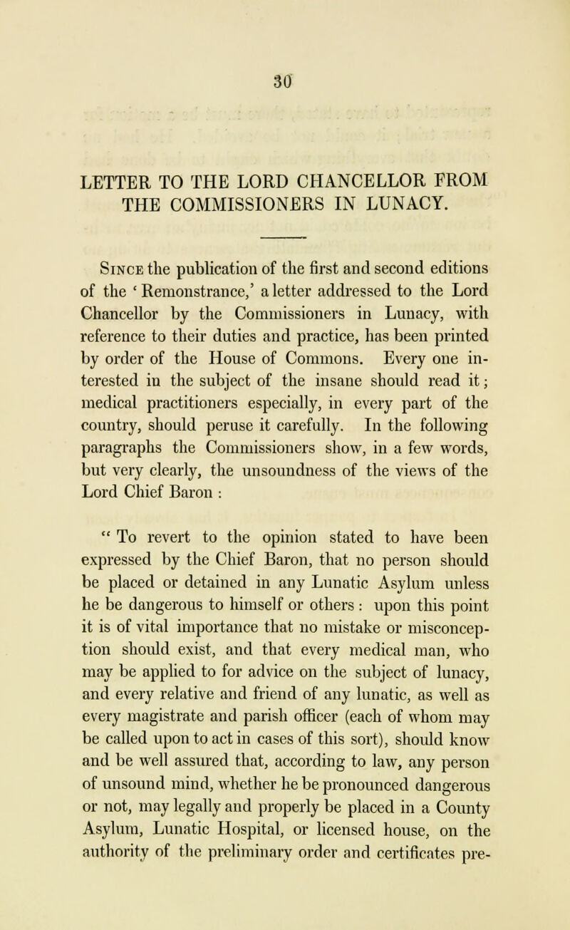 LETTER TO THE LORD CHANCELLOR FROM THE COMMISSIONERS IN LUNACY. Since the publication of the first and second editions of the 'Remonstrance,' a letter addressed to the Lord Chancellor by the Commissioners in Lunacy, with reference to their duties and practice, has been printed by order of the House of Commons. Every one in- terested in the subject of the insane should read it; medical practitioners especially, in every part of the country, should peruse it carefully. In the following paragraphs the Commissioners show, in a few words, but very clearly, the unsoundness of the views of the Lord Chief Baron :  To revert to the opinion stated to have been expressed by the Chief Baron, that no person should be placed or detained in any Lunatic Asylum unless he be dangerous to himself or others : upon this point it is of vital importance that no mistake or misconcep- tion should exist, and that every medical man, who may be applied to for advice on the subject of lunacy, and every relative and friend of any lunatic, as well as every magistrate and parish officer (each of whom may be called upon to act in cases of this sort), should know and be well assured that, according to law, any person of unsound mind, whether he be pronounced dangerous or not, may legally and properly be placed in a County Asylum, Lunatic Hospital, or licensed house, on the authority of the preliminary order and certificates pre-