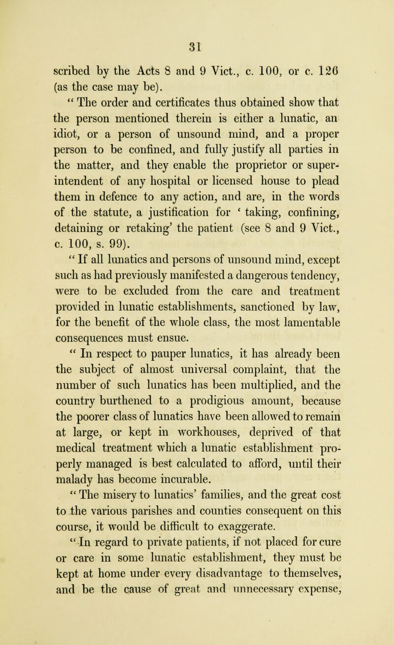 scribed by the Acts 8 and 9 Vict., c. 100, or c. 120 (as the case may be).  The order and certificates thus obtained show that the person mentioned therein is either a lunatic, an idiot, or a person of unsound mind, and a proper person to be confined, and fully justify all parties in the matter, and they enable the proprietor or super- intendent of any hospital or licensed house to plead them in defence to any action, and are, in the words of the statute, a justification for ' taking, confining, detaining or retaking' the patient (see 8 and 9 Vict., c. 100, s. 99).  If all lunatics and persons of unsound mind, except such as had previously manifested a dangerous tendency, were to be excluded from the care and treatment provided in lunatic establishments, sanctioned by law, for the benefit of the whole class, the most lamentable consequences must ensue.  In respect to pauper lunatics, it has already been the subject of almost universal complaint, that the number of such lunatics has been multiplied, and the country burthened to a prodigious amount, because the poorer class of lunatics have been allowed to remain at large, or kept in workhouses, deprived of that medical treatment which a lunatic establishment pro- perly managed is best calculated to afford, until their malady has become incurable.  The misery to lunatics' families, and the great cost to the various parishes and counties consequent on this course, it would be difficult to exaggerate. In regard to private patients, if not placed for cure or care in some lunatic establishment, they must be kept at home under every disadvantage to themselves, and be the cause of great and unnecessary expense,