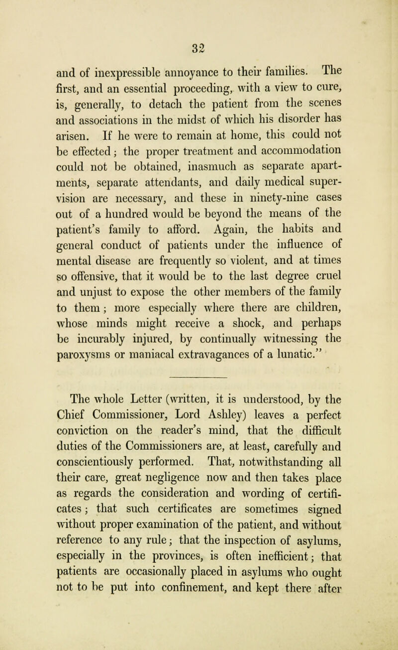 and of inexpressible annoyance to their families. The first, and an essential proceeding, with a view to cure, is, generally, to detach the patient from the scenes and associations in the midst of which his disorder has arisen. If he were to remain at home, this could not be effected; the proper treatment and accommodation could not be obtained, inasmuch as separate apart- ments, separate attendants, and daily medical super- vision are necessary, and these in ninety-nine cases out of a hundred woidd be beyond the means of the patient's family to afford. Again, the habits and general conduct of patients under the influence of mental disease are frequently so violent, and at times so offensive, that it woidd be to the last degree cruel and unjust to expose the other members of the family to them; more especially where there are children, whose minds might receive a shock, and perhaps be incurably injured, by continually witnessing the paroxysms or maniacal extravagances of a lunatic. The whole Letter (written, it is understood, by the Chief Commissioner, Lord Ashley) leaves a perfect conviction on the reader's mind, that the difficult duties of the Commissioners are, at least, carefully and conscientiously performed. That, notwithstanding all their care, great negligence now and then takes place as regards the consideration and wording of certifi- cates ; that such certificates are sometimes signed without proper examination of the patient, and without reference to any rule; that the inspection of asylums, especially in the provinces, is often inefficient; that patients are occasionally placed in asylums who ought not to be put into confinement, and kept there after