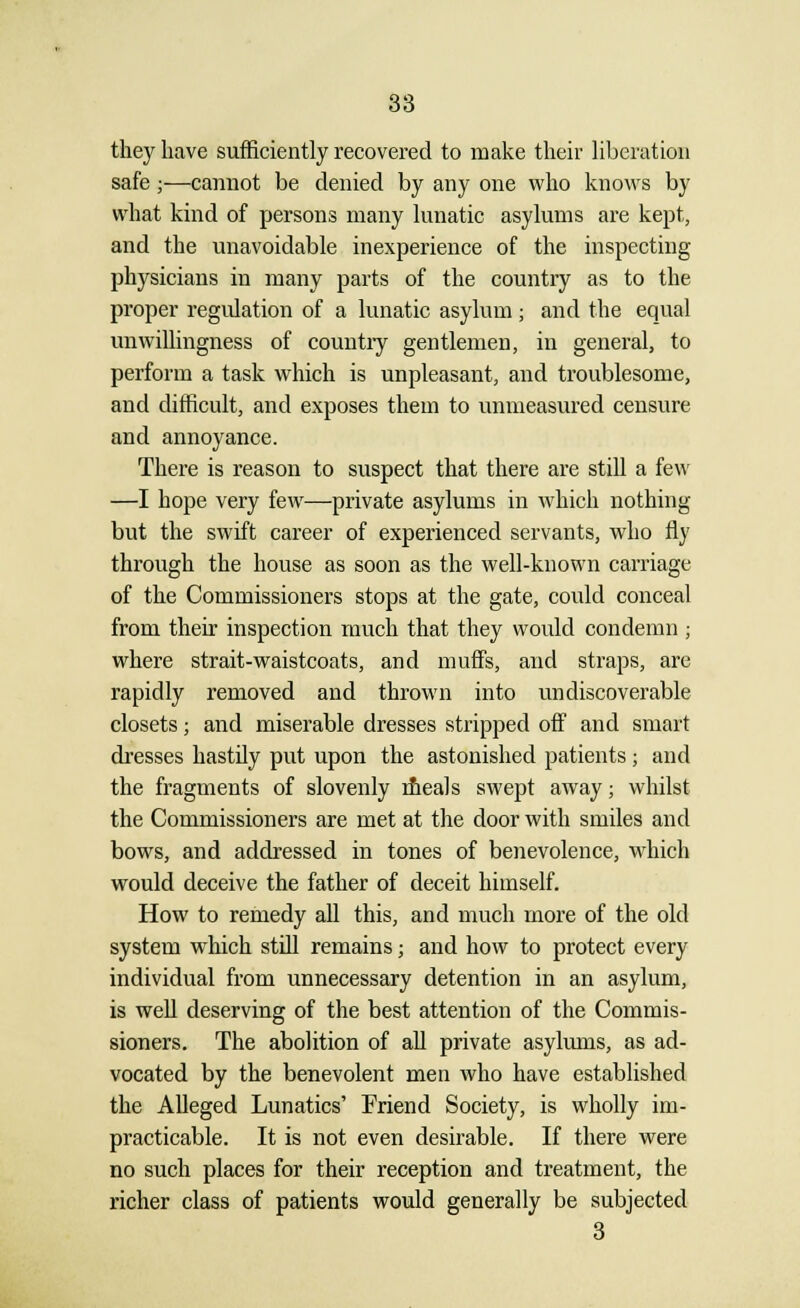 they have sufficiently recovered to make their liberation safe;—cannot be denied by any one who knows by what kind of persons many lunatic asylums are kept, and the unavoidable inexperience of the inspecting physicians in many parts of the country as to the proper regidation of a lunatic asylum ; and the equal unwillingness of country gentlemen, in general, to perform a task which is unpleasant, and troublesome, and difficult, and exposes them to unmeasured censure and annoyance. There is reason to suspect that there are still a few —I hope very few—private asylums in which nothing but the swift career of experienced servants, who fly through the house as soon as the well-known carriage of the Commissioners stops at the gate, could conceal from their inspection much that they would condemn ; where strait-waistcoats, and muffs, and straps, are rapidly removed and thrown into un discoverable closets; and miserable dresses stripped off and smart dresses hastily put upon the astonished patients 5 and the fragments of slovenly meals swept away; whilst the Commissioners are met at the door with smiles and bows, and addressed in tones of benevolence, which would deceive the father of deceit himself. How to remedy all this, and much more of the old system which still remains; and how to protect every individual from unnecessary detention in an asylum, is well deserving of the best attention of the Commis- sioners. The abolition of all private asylums, as ad- vocated by the benevolent men who have established the Alleged Lunatics' Friend Society, is wholly im- practicable. It is not even desirable. If there were no such places for their reception and treatment, the richer class of patients would generally be subjected 3