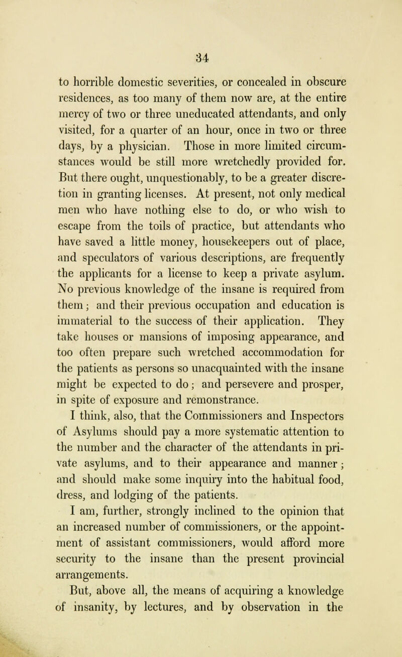 to horrible domestic severities, or concealed in obscure residences, as too many of them now are, at the entire mercy of two or three uneducated attendants, and only visited, for a quarter of an hour, once in two or three days, by a physician. Those in more limited circum- stances would be still more wretchedly provided for. But there ought, unquestionably, to be a greater discre- tion in granting licenses. At present, not only medical men who have nothing else to do, or who wish to escape from the toils of practice, but attendants who have saved a little money, housekeepers out of place, and specidators of various descriptions, are frequently the applicants for a license to keep a private asylum. No previous knowledge of the insane is required from them; and their previous occupation and education is immaterial to the success of their application. They take houses or mansions of imposing appearance, and too often prepare such wretched accommodation for the patients as persons so unacquainted with the insane might be expected to do; and persevere and prosper, in spite of exposure and remonstrance. I think, also, that the Commissioners and Inspectors of Asylums should pay a more systematic attention to the number and the character of the attendants in pri- vate asylums, and to their appearance and manner; and should make some inquiry into the habitual food, dress, and lodging of the patients. I am, further, strongly inclined to the opinion that an increased number of commissioners, or the appoint- ment of assistant commissioners, woidd afford more security to the insane than the present provincial arrangements. But, above all, the means of acquiring a knowledge of insanity, by lectures, and by observation in the