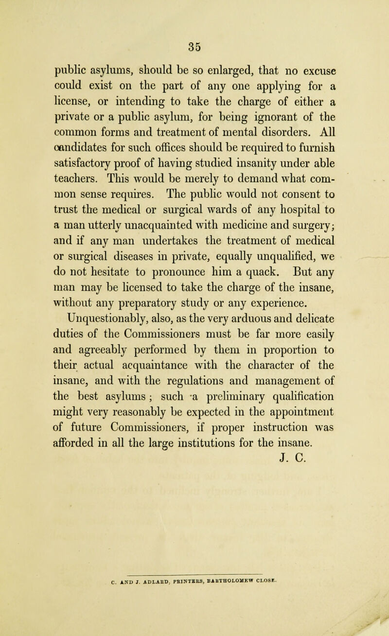 public asylums, should be so enlarged, that no excuse could exist on the part of any one applying for a license, or intending to take the charge of either a private or a public asylum, for being ignorant of the common forms and treatment of mental disorders. All candidates for such offices should be required to furnish satisfactory proof of having studied insanity under able teachers. This would be merely to demand what com- mon sense requires. The public would not consent to trust the medical or surgical wards of any hospital to a man utterly unacquainted with medicine and surgery; and if any man undertakes the treatment of medical or surgical diseases in private, equally unqualified, we do not hesitate to pronounce him a quack. But any man may be licensed to take the charge of the insane, without any preparatory study or any experience. Unquestionably, also, as the very arduous and delicate duties of the Commissioners must be far more easily and agreeably performed by them in proportion to their actual acquaintance with the character of the insane, and with the regulations and management of the best asylums; such a preliminary qualification might very reasonably be expected in the appointment of future Commissioners, if proper instruction was afforded in all the large institutions for the insane. J. C. C. AND 1. ADLABD, PBINTEES, BABTHOLOMEW CLOSE.