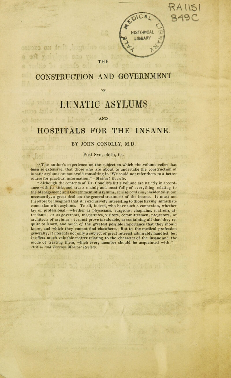 f* <J H18T0WCAL I THE CONSTRUCTION AND GOVERNMENT OF LUNATIC ASYLUMS AND HOSPITALS FOR THE INSANE. BY JOHN CONOLLY, M.D. Post 8vo, cloth, 6s.  The author's experience on the subject to which the volume refers has been so extensive, that those who are about to undertake the construction of lunatic asylums cannot avoid consulting it. We could not refer them to a bettet source for practical information.—Medical Gazette.  Although the contents of Dr. Conolly's little volume are strictly in accord- ance with its title, and treats mainly and most fully of everything relating to the Management and Government of Asylums, it pIso contains, incidentally but necessarily, a great deal on the general treatment of the insane. It must not therefore be imagined that it is exclusively interesting to those having immediate connexion with asylums. To all, indeed, who have such a connexion, whether lay or professional—whether as physicians, surgeons, chaplains, matrons, at- tendants ; or as governors, magistrates, visitors., committeemen, projectors, or architects of asylums—it must prove invaluable, as containing all that they re- quire to know, and much of the greatest possible importance that they should know, and which they cannot find elsewhere. But to the medical profession generally* it presents not only a subject of great interest admirably handled, but it offers much valuable matter relating to the character of the insane and the mode of treating them, which every member should be acquainted with.— Briti&i und Foreign Medical Review.