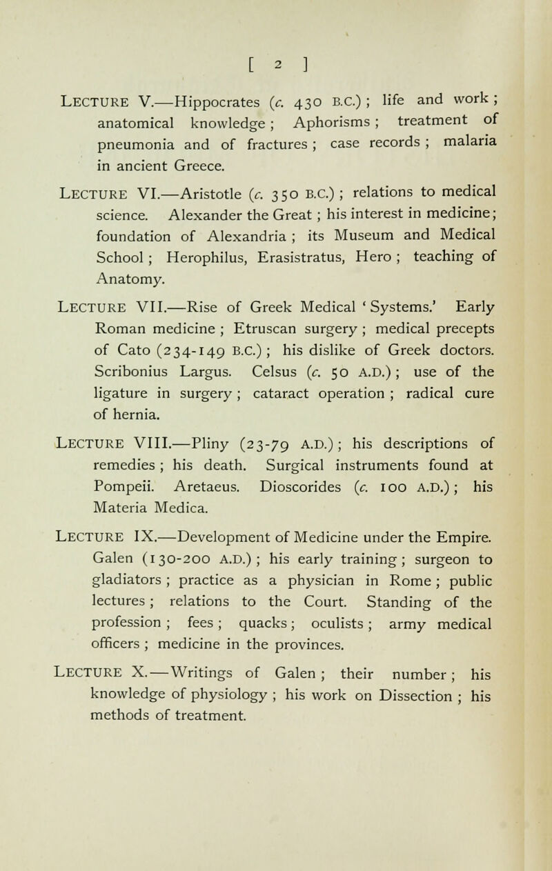 [ 2 ] LECTURE V.—Hippocrates (c. 430 B.C.) ; life and work ; anatomical knowledge ; Aphorisms ; treatment of pneumonia and of fractures ; case records ; malaria in ancient Greece. Lecture VI.—Aristotle (c. 350 B.C.) ; relations to medical science. Alexander the Great; his interest in medicine; foundation of Alexandria ; its Museum and Medical School; Herophilus, Erasistratus, Hero ; teaching of Anatomy. LECTURE VII.—Rise of Greek Medical ' Systems.' Early Roman medicine ; Etruscan surgery ; medical precepts of Cato (234-149 B.C.); his dislike of Greek doctors. Scribonius Largus. Celsus (c. 50 A.D.); use of the ligature in surgery; cataract operation ; radical cure of hernia. LECTURE VIII.—Pliny (23-79 A.D.) ; his descriptions of remedies ; his death. Surgical instruments found at Pompeii. Aretaeus. Dioscorides (c. 100 A.D.); his Materia Medica. Lecture IX.—Development of Medicine under the Empire. Galen (130-200 A.D.) ; his early training; surgeon to gladiators; practice as a physician in Rome; public lectures; relations to the Court. Standing of the profession ; fees; quacks; oculists; army medical officers ; medicine in the provinces. LECTURE X.—Writings of Galen; their number; his knowledge of physiology ; his work on Dissection ; his methods of treatment.