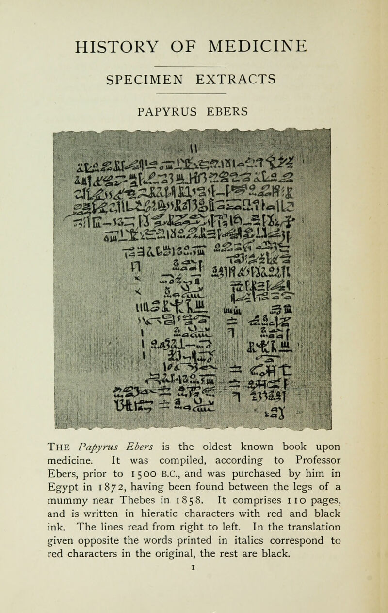 HISTORY OF MEDICINE SPECIMEN EXTRACTS PAPYRUS EBERS °1l 1 3„V-rv -1 a DILI*-? — ♦*=»<32uL « ^V THE Papyrus Ebers is the oldest known book upon medicine. It was compiled, according to Professor Ebers, prior to 1500 B.C., and was purchased by him in Egypt in 1872, having been found between the legs of a mummy near Thebes in 1858. It comprises no pages, and is written in hieratic characters with red and black ink. The lines read from right to left. In the translation given opposite the words printed in italics correspond to red characters in the original, the rest are black.