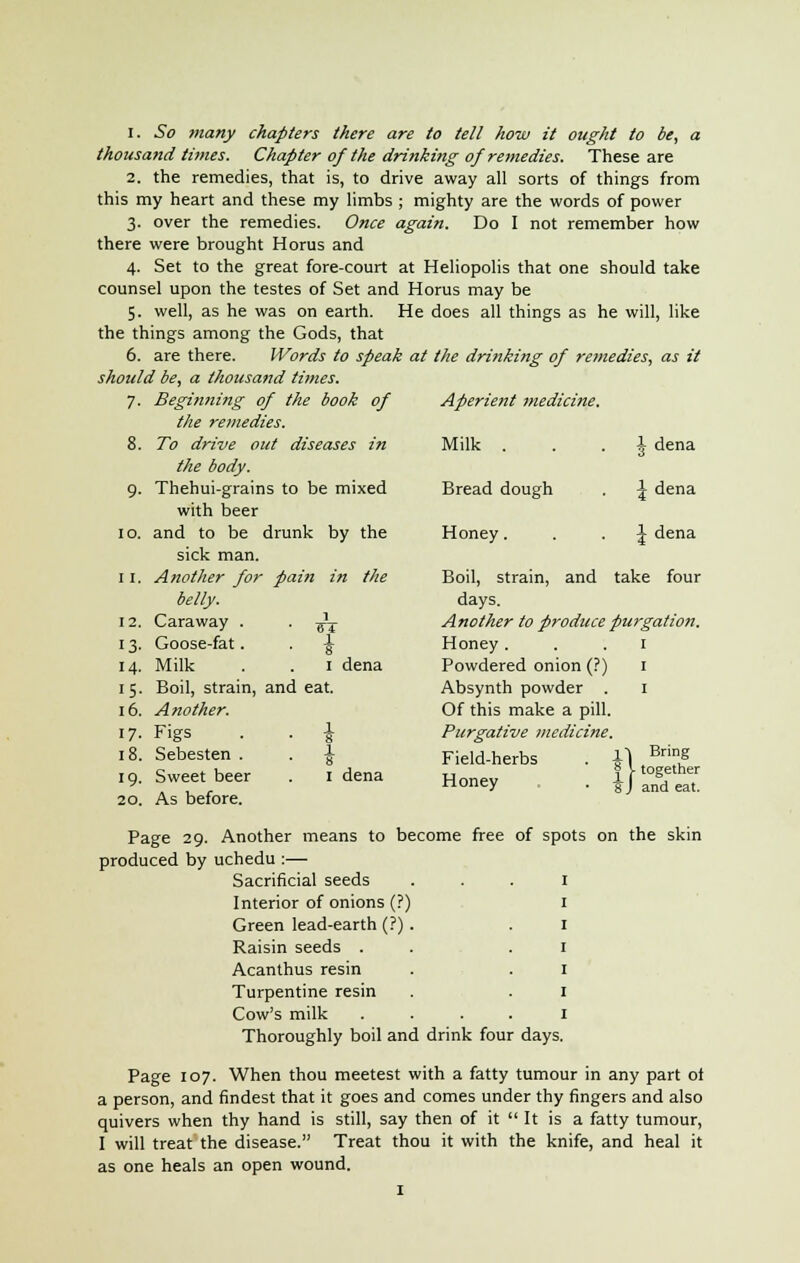 thousand times. Chapter of the drinking of remedies. These are 2. the remedies, that is, to drive away all sorts of things from this my heart and these my limbs ; mighty are the words of power 3. over the remedies. Once again. Do I not remember how there were brought Horus and 4. Set to the great fore-court at Heliopolis that one should take counsel upon the testes of Set and Horus may be 5. well, as he was on earth. He does all things as he will, like the things among the Gods, that 6. are there. Words to speak at the drinking of remedies, as it should be, a thousand times. 7- Beginning of the book of the remedies. Aperient medicine. 8. To drive out diseases in Milk . \ dena 9- the body. Thehui-grains to be mixed with beer Bread dough \ dena 10. and to be sick man drunk by the Honey. \ dena 11. Another for pain in the Boil, strain, and take four 12. 13- 14- belly. Caraway . Goose-fat. Milk 1 ■ TT ■ i 1 dena days. Another to produce purgation. Honey 1 Powdered onion (?) 1 15- 16. Boil, strain, Another. and eat. Absynth powder . Of this make a pill. 1 17- 18. 19. 20. Figs Sebesten . Sweet beer As before. ■ i 1 dena Purgative medicine. Field-herbs . \ Honey . . \ Bring L together and eat. Page 29. Another means to become free of spots on the skin produced by uchedu :— Sacrificial seeds Interior of onions (?) Green lead-earth (?) Raisin seeds . Acanthus resin Turpentine resin Cow's milk Thoroughly boil and drink four days. Page 107. When thou meetest with a fatty tumour in any part ot a person, and findest that it goes and comes under thy fingers and also quivers when thy hand is still, say then of it  It is a fatty tumour, I will treat the disease. Treat thou it with the knife, and heal it as one heals an open wound. 1