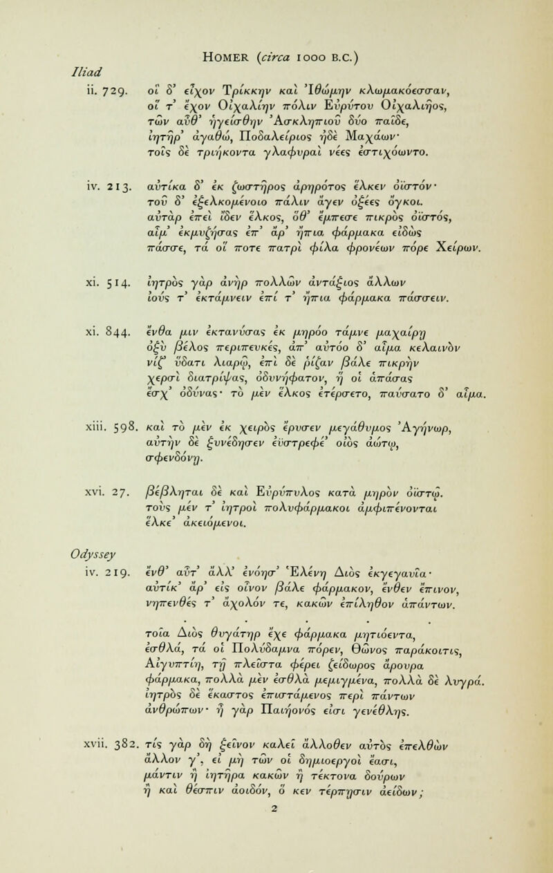 Homer (circa iooo b.c.) Iliad ii. 729. Ot 8' £6^0V TpLKKTjV Kdl '\6(J)fU]V kX.Ii}paKOiaOO.V', of r e\ov Ol\aXlrjv iroXiv Evpvrov Ol\aXirjos, ruyv avO' i)yelo-di]v 'Ao-kXijitlov Svo iralSe, IrjTrjp' dyadtu, IIoSaAetpios i)8k M.a)(d<i>v Tofs Se TpiTjKOVTa. yXa<f>vpal v«s €0~Ti\6mvT0. iv. 213. o.vtiko. 0 Ik £coo-ri}/Dos dpijporos eXxev oiordv TOV 8' e£iXKOp.iVOLO TrdXiv dyev d£«s dyKOi. aiji-ap £7T£i iSev cAkos, 6'$' epirto-i TrtKpbs dioros, ai)/.' £K/ii)^oos «r' ap' iy7TM» (pdppaKa el8u>s 7racro€, Ta of ttot£ warpl <f>lXa <j>poveo>v Trope Xelpiav. xi. 514. IrjTpb'S yap dvr/p ttoXXuv avTa£ios aAAwi' fovs t' exrapveiv erri r i]ivia <f>dppaica Trdo~o~eiv. xi. 844. ev#a yu.iv eKTavvcras Ik prjpoo rdpve pa^aipy 6£v /3eAos TrepnrevK€<st cur' avTOO 8' aipa KeXatvbv vl£ v8ari Aiapw, ort Se pi£av fidXe iriKprjv XeP°~i 8iaTpl\fas, oSvvijcpaTov, 77 01 a?racras «rx' dSiVas- to plv t'A/cos erepo-CTO, iravcraro 8' oupa. xiii. 598. kcu to /x«v eV Xeipbs epvo-ev pcydOvpos ' Ayrpnap, avrrjv 81 £vve8rjo-ev evo-Tp((f>e ofds awry, 0~<f>€v8oVn. xvi. 27. ySc/JAi/TGU <j£ /cat Ei'pvjTuAos KOTci prppbv diirrw. tods /iev T fqrpol TroXv<f>dppaKoi. dp<f>nrevovTai e'A*ce d/ceidpevoi. Odyssey iv. 219. li/#' aijT aAA' evdjio' 'EAii/ij Aicis eKyeyaufa' avTiK dp' els olvov fidXe <f>dpp.a.Kov, ivOev eirtvov, vrjirevdes T a^oAdv T6, naKiov eirlXrfOov dwavTinv. Tola Atos Qvydrr/p e^e <f>dpp.aKa prjTioevra, eo-dXd, rd of IIoAijSayu.i'a. tvbpev, Gcovos TrapaKOiris, AlyvrrTirj, rrj TrXelo-ra (pepei feiSiapas apovpa <f>dppai<a, TroXXd pev eaOXd peptypeva, TToXXd 8e Xvypd. irjrpbs 8e (koo-tos en-io-rdpevos rrepl Tcavruiv dvOpwTrwv ■ »/ yap nanjoeds «ot yei/£#A?)S. xvii. 382. rts yap 5tj geivav KaXel dXXoQev aijTos tTreXOmv aAAov y , €i /ur) tQv of 8r]pioepyol eatri, pdvTiv 17 irjTtjpa Handy r) TtKTOva Sovpiov rj Kal Oko-TTiv doi86v, 6 Kev rkpTryo-iv del8(ov;