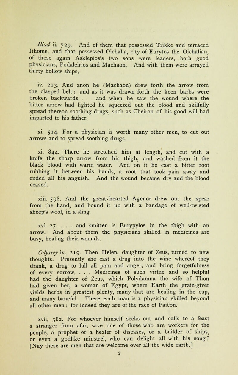 Ithome, and that possessed Oichalia, city of Eurytos the Oichalian, of these again Asklepios's two sons were leaders, both good physicians, Podaleirios and Machaon. And with them were arrayed thirty hollow ships. iv. 213. And anon he (Machaon) drew forth the arrow from the clasped belt; and as it was drawn forth the keen barbs were broken backwards . and when he saw the wound where the bitter arrow had lighted he squeezed out the blood and skilfully spread thereon soothing drugs, such as Cheiron of his good will had imparted to his father. xi. 514. For a physician is worth many other men, to cut out arrows and to spread soothing drugs. xi. 844. There he stretched him at length, and cut with a knife the sharp arrow from his thigh, and washed from it the black blood with warm water. And on it he cast a bitter root rubbing it between his hands, a root that took pain away and ended all his anguish. And the wound became dry and the blood ceased. xiii. 598. And the great-hearted Agenor drew out the spear from the hand, and bound it up with a bandage of well-twisted sheep's wool, in a sling. xvi. 27. . . . and smitten is Eurypylos in the thigh with an arrow. And about them the physicians skilled in medicines are busy, healing their wounds. Odyssey iv. 219. Then Helen, daughter of Zeus, turned to new thoughts. Presently she cast a drug into the wine whereof they drank, a drug to lull all pain and anger, and bring forgetfulness of every sorrow. . . . Medicines of such virtue and so helpful had the daughter of Zeus, which Polydamna the wife of Thon had given her, a woman of Egypt, where Earth the grain-giver yields herbs in greatest plenty, many that are healing in the cup, and many baneful. There each man is a physician skilled beyond all other men ; for indeed they are of the race of Paieon. xvii. 382. For whoever himself seeks out and calls to a feast a stranger from afar, save one of those who are workers for the people, a prophet or a healer of diseases, or a builder of ships, or even a godlike minstrel, who can delight all with his song ? [Nay these are men that are welcome over all the wide earth.] 2