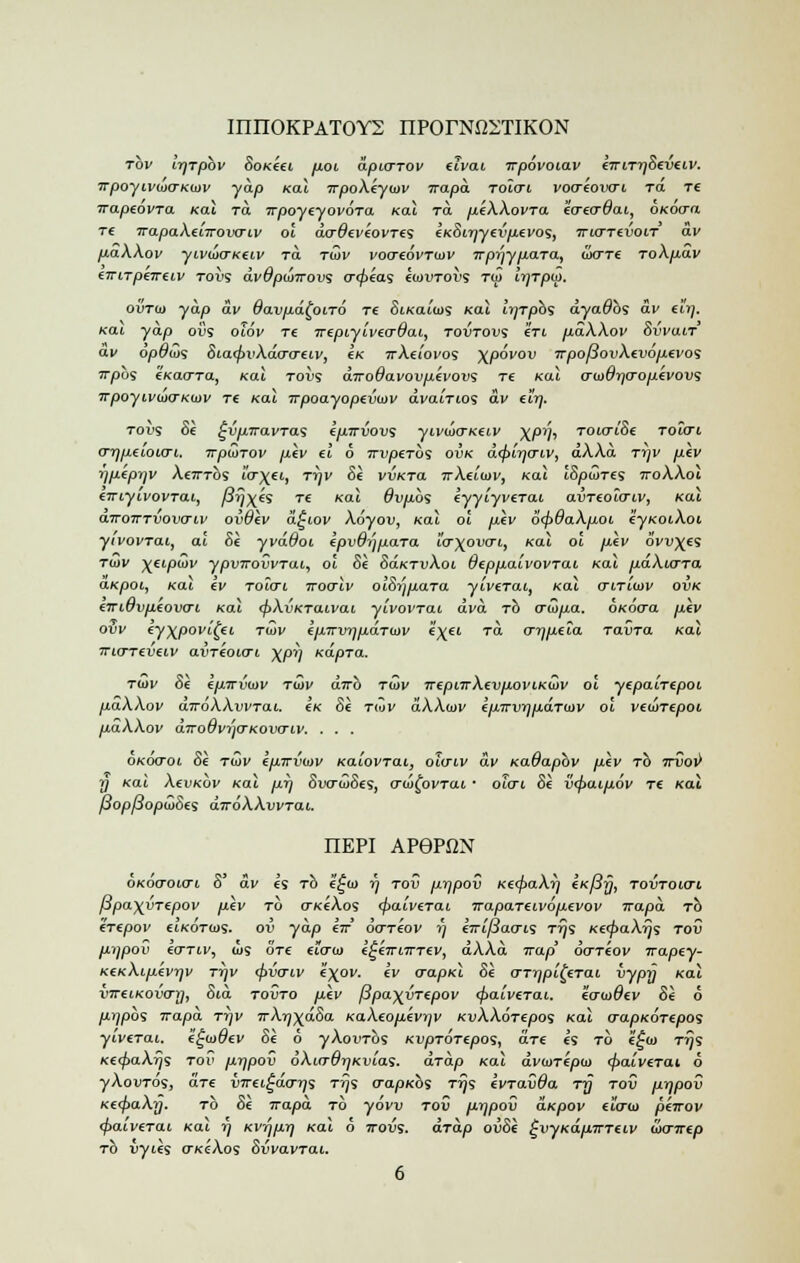 milOKPATOYS nPOrNftDTIKON tov ir/Tpbv SoKeei poi dpicnov tivai rrpovoiav CTriTTjSeveiv. 7rpoyiv<u(TK(mv yap Kal TrpoXiytnv jrapa TOiai vocrioiKri to. tc irapeovTO. Kal to. irpoyeyovora, Kal to. piXXovTa «r«r#ai, oxotra T€ TrapaXeiirovo~iv ol dcrdeviovTc; eKSirjyevpevo';, irurrevoir dv paXXov yivio(TK€Lv to. Ttov vocreovTutv 7r prjy para, wcttc ToXpav (TriTpeTreiv toi>s dvOpuirovs crrpias iiovToi; tco Ir/Tpw. ovTto yap av davpd^ono re SiKaiios Kal ir/rpb's dyadbs av eir). Kai yap ovs oiov re irtpiyive&dai, tovtovs Zti p.dXXov SvvaiT av opdu>s Sia<pvXdo~creiv, £K 7rAei'oi'os \povov irpofiovXtvoptvos Trpbs tKacrra, Kal tovi diroOavovpivovi re Kal <Tu>6rj<Toptvovi TTpoyivuxTKiDv re Kal Trpoayopevwv dvairios dv eirj. roi'S Si ^vpiravTas ipirvovs yivuxrKtiv X/°V' TOicriSi toicti o-qpeioio-i. TrpQ>Tov piv el 6 Trvperbs ovk d<pir]o-iv, aAAa ttjv ptv iiptprtv Xembs ur)(ti, Tr)v Si vvKTa ttAuiov, Kal iSowtcs iroAAoi tTriyivovrai, /&5xes re Kal dvpbs eyyiyveTai avTtoicriv, Kai airoTTTvovaw ovOiv d^iov Xoyov, Kal ol piv b'fpdaXpoi eyKOiXoi yivovrai, ai Si yvdOoi ZpvdijpaTa io-\ovo-i, Kal ol piv ovules Ttov ^eipwv ypvTrovvTai, ol Si SoktvXoi OeppaivovTai Kal pdkurra aKpoi, Kai ev toio-i iroalv olSrjpara yivtrai, Kal vniwv ovk zmOvpiovcri Kal <pXvKTaivai yivovrat dvd rb o~0>pa. OKOcra piv ovv ey^povitei tov ipTrvrjpaTuiv e\-ei to. o-rjpeia Tavra Kal Trio-reveiv avTtotcri \pr) Kapra. tidv Si Ipirvuiv t<Si/ dirb tg>v TrtpnrXtvpoviKiov ol ytpaiTtpoi paXXov aVdAAwTou. £k Si tw dXXwv ipirvrjpaTiDV ol vtunepoi paXXov aTro6vi)o-Kovo~iv. . . . oh'cxroi Si tCiv kpirvwv Ka'iovTai, oiaiv dv Kadapbv piv rb ttiJoi) j) /cai XevKov Kal pi) SwraiSes, awfovTai • oicrt. Si v<paipov Tt Kal /Jop/JopajSts diroXXwrai. IIEPI AP6PfiN OKOo-oicrt S av « rb f^io r) tov prjpov K€^>aAi) (K/3y, tovtoicti ppa)(vT£pov piv to oKeAo9 <paivtTai irapaTtivoptvov irapa rb erepov ctKortos. ov yap er ocrreov rj e7ri/3ao-K Trji KerpaXyji tov pijpov eo~Tiv, cu9 ore eiau) k^kirnntv, dAAa trap ocrriov irapey- KeKXiptvqv T-qv (pvcnv e'x0- 'v vapKl Si crTrjpli^Tai vypy Kal vTreiKOvai], Sid tovto piv /3pa\vTtpov <f>aiverat. eo-tuOev Si 6 piipos Trapa ri]V TrXrj\dSa KaXtopivqv KvAAdrfpos Kal o~apKOTepos yiverai. i^iadtv Si b yXovrbs KvpTOTtpo's, art es to i£ti) t^s Ke<f>aXr)s tov pijpov 6Xio~drjKv!.as. aTap Kal dvtiiTipta <f>aiv€Tai 6 yAou-ros, are vnr€i^aoi;s t^s cra/D/cos Trji kvTavda t-q tov prjpov Ke<f>aXy. to Si irapa to yder tov prjpov aKpov £«rw piirov <paiveTai Kai rj Kv-qpr) Kal 6 ttovs. aTap ovSi tjvyKapTTTciv (ao-jrep to vyies okcAos Svvavrai.