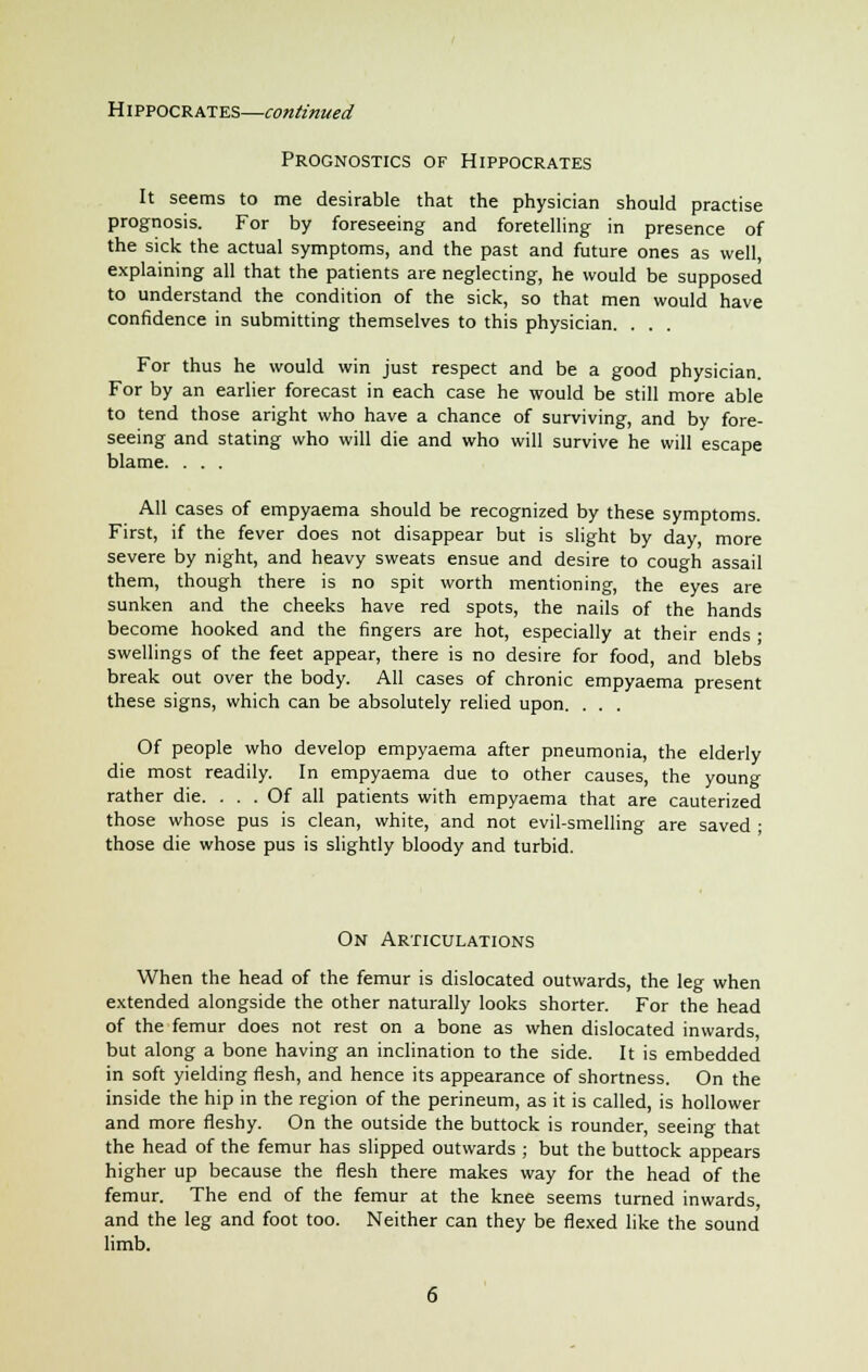 Prognostics of Hippocrates It seems to me desirable that the physician should practise prognosis. For by foreseeing and foretelling in presence of the sick the actual symptoms, and the past and future ones as well, explaining all that the patients are neglecting, he would be supposed to understand the condition of the sick, so that men would have confidence in submitting themselves to this physician. . . For thus he would win just respect and be a good physician. For by an earlier forecast in each case he would be still more able to tend those aright who have a chance of surviving, and by fore- seeing and stating who will die and who will survive he will escape blame. . . . All cases of empyaema should be recognized by these symptoms. First, if the fever does not disappear but is slight by day, more severe by night, and heavy sweats ensue and desire to cough assail them, though there is no spit worth mentioning, the eyes are sunken and the cheeks have red spots, the nails of the hands become hooked and the fingers are hot, especially at their ends • swellings of the feet appear, there is no desire for food, and blebs break out over the body. All cases of chronic empyaema present these signs, which can be absolutely relied upon. . . . Of people who develop empyaema after pneumonia, the elderly die most readily. In empyaema due to other causes, the young rather die. ... Of all patients with empyaema that are cauterized those whose pus is clean, white, and not evil-smelling are saved ; those die whose pus is slightly bloody and turbid. On Articulations When the head of the femur is dislocated outwards, the leg when extended alongside the other naturally looks shorter. For the head of the femur does not rest on a bone as when dislocated inwards, but along a bone having an inclination to the side. It is embedded in soft yielding flesh, and hence its appearance of shortness. On the inside the hip in the region of the perineum, as it is called, is hollower and more fleshy. On the outside the buttock is rounder, seeing that the head of the femur has slipped outwards ; but the buttock appears higher up because the flesh there makes way for the head of the femur. The end of the femur at the knee seems turned inwards, and the leg and foot too. Neither can they be flexed like the sound limb.