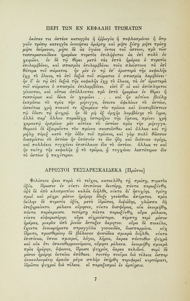 IIEPI TON EN KE3-AAHI TPOMATJ2N okotclv Tts ocrriov KaTeyybs rj eppoyybs rj Tre<j>Xao-pevov rj ot<;> •yowi' Tpo7r<j> Kare^ybs evvorjcras dpdpTy Kal p.y']Te £vo~y pyTe Tvpio-y p.yTe 8e6p.evov, p-ryre 81 cos vyieos Svtos tov dareou, irpb tojv TecraapecrKaiSeKa yp.epe<DV TriyjeTos emXy\peTai a>s iirl ttoXv ev Xei.p(iJvi. ev 81 to> B'epei /xera ras orTa ypepas 6 irvpeTO1; etuXapfldvet, Kal cnrao'p.bs iiriXafx.fia.vii toijs 7tA«'otous Ta eTrt Qa.Tf.pa tov ati/xaTOS. rjv ij.Iv ev T(p «r' dpitrTepd ttjs Ke<f>aXy<; e'X^ to cAkos, t<x eVi c>e£ia toC crcuitaTos 6 o~irao-p.b<> Xap.f3dvei ' yv S' ly to> eVt Se£ia ttJs Ke<j>aXys e)(y to cAkos, Ta €7r* dpio~Tepd tov o~u>fiaTos 6 o-jrao-fibs errtXapfSdvei. elcrl 8' oi Kal diroTrXyKTOi yivovTai, Kal ovtios a7roAAui'Tat Trpb €7rra ypepeiov ev Oepet y Teacrdpaiv Kal 8eKa ev yeip.dvi . . . Kal rjv avTLKa jiovXy iKirplaai to 7T/30S Tr]v p.yviyya, eireiTa dcj>eXeeiv to oo-Teov, wctou'tids xpi] TrvKivd Tt e^aipeeiv tov ivpiova Kal tvaTrofidirTtiv T(jJ v&aTi t(j> x//v\p(S. rjv SI py e£ dp\ys Xapf3dvys to iypa, dXXd irap' dXXov 7rapa8e)(y vcnepi^eiv Tys Irjo-ios, irpiovi \py \apaKTM epirpieiv p.lv avTiKa to do-TeW 7rpos ttjv liyviyya. dafxivd 81 e^aipevvTa tov Trpiova o-KoireTcrdai Kal aAAios Kal tt) pyXy irepi^ Kara Tifv 68bv tov Trpwvos, Kal yap 7roAii ddo-crov 8iaTTpUTai TO 00~T€OV 71V VTTOTTVOV T£ €01' j]8rf Kal SiaTTVOV TTpiys, Kal TroXXaKis Tvy\dvei e-rrnroXaiov ebv to doTeov. aAAais Te Kal rjv TavTrj tt}s KttfiaXijs y to T/Ow/xa, j/ Tvyydvei XerrTOTepov ebv to doTeov 7} irayyTtpov. APPiKTOI TE22APE2KAIAEKA [IT^tos] •JhAmtkos igKti Trapa to Tei^os, KaTeKXidy Trj Trpuny, TrvpeTO'i 6£vs. iSpwcrev ev vvkti. k'lrnrovws Sevrlpy, irdvra irapiD^vvdrj. 6\pl 81 dvrb KXvafxaTiov KaAws Sir)X6e, vvKTa 81 ■ffO'v^iy's. TpiTy Trptot Kal p-ixP1 p-eo-ov y/xlpys l8o£e yeveo~dai dirvptTos. 717)09 SciAtjv 81 7ru/3£Tos o^jjs, p.tTa JS/00JTO5, 8i\pii>8yi, yAajcro-a Si) €Tre^ypaiveTO. p.lXava ovpyo-ev, vvKTa 8vcr<j>6p(os, ovk (KOLp.rj$y, vdvTa TrapeKpovo-e. TerdpTy irdvTa Trapw^vvOy, ovpa itlAava, vvKTa £v<f>opiDTepyv. ovpa €ij^poi5crTepa. irlpTTTy irepl p.ecrov 7)ttepas, p.iKpbv airb pivuiv lo-Ta^ev aKpyTOV. ofipa 81 TroiKiXa, i^ovTa €vaia>pyp,aTa o-TpoyyvXa yovoeiSla, 81.ecr7rapp.lva. ov\ 'iSpvTO, 7rpoo-6ep.evu> 81 [idXavov <$>vo~<l>8ea crp-LKpa. 8ifjX8e. vvKTa eimrovo)';, vttvol vriiiKpoi, Adyot, Xypos, aKpea irdvTodev \j/v\pd Kal ovk Iti eTravadepp.aivop.eva, ovpycre p.eXava. eKoip.ydy ap-iKpa. irpbs ypepyv, acjuovos, tSpuicre ipv^pov, aKpea TreXiSvd. irepl 81 pecrov ypepy; eKTalos aTre^avc. TOUTew Trvevp.a 8id T«Aeos wnrep dvaKoXovpevu) dpaibv p-eya o-rrXyv eirypdy Trepupepel KvpTiofxaTi,