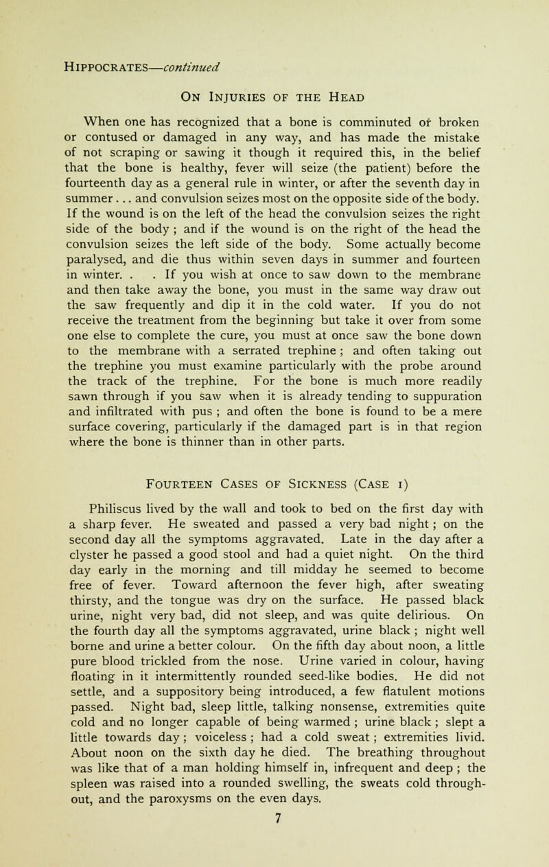 On Injuries of the Head When one has recognized that a bone is comminuted of broken or contused or damaged in any way, and has made the mistake of not scraping or sawing it though it required this, in the belief that the bone is healthy, fever will seize (the patient) before the fourteenth day as a general rule in winter, or after the seventh day in summer... and convulsion seizes most on the opposite side of the body. If the wound is on the left of the head the convulsion seizes the right side of the body ; and if the wound is on the right of the head the convulsion seizes the left side of the body. Some actually become paralysed, and die thus within seven days in summer and fourteen in winter. . . If you wish at once to saw down to the membrane and then take away the bone, you must in the same way draw out the saw frequently and dip it in the cold water. If you do not receive the treatment from the beginning but take it over from some one else to complete the cure, you must at once saw the bone down to the membrane with a serrated trephine ; and often taking out the trephine you must examine particularly with the probe around the track of the trephine. For the bone is much more readily sawn through if you saw when it is already tending to suppuration and infiltrated with pus ; and often the bone is found to be a mere surface covering, particularly if the damaged part is in that region where the bone is thinner than in other parts. Fourteen Cases of Sickness (Case i) Philiscus lived by the wall and took to bed on the first day with a sharp fever. He sweated and passed a very bad night; on the second day all the symptoms aggravated. Late in the day after a clyster he passed a good stool and had a quiet night. On the third day early in the morning and till midday he seemed to become free of fever. Toward afternoon the fever high, after sweating thirsty, and the tongue was dry on the surface. He passed black urine, night very bad, did not sleep, and was quite delirious. On the fourth day all the symptoms aggravated, urine black ; night well borne and urine a better colour. On the fifth day about noon, a little pure blood trickled from the nose. Urine varied in colour, having floating in it intermittently rounded seed-like bodies. He did not settle, and a suppository being introduced, a few flatulent motions passed. Night bad, sleep little, talking nonsense, extremities quite cold and no longer capable of being warmed ; urine black ; slept a little towards day ; voiceless ; had a cold sweat; extremities livid. About noon on the sixth day he died. The breathing throughout was like that of a man holding himself in, infrequent and deep ; the spleen was raised into a rounded swelling, the sweats cold through- out, and the paroxysms on the even days. 7