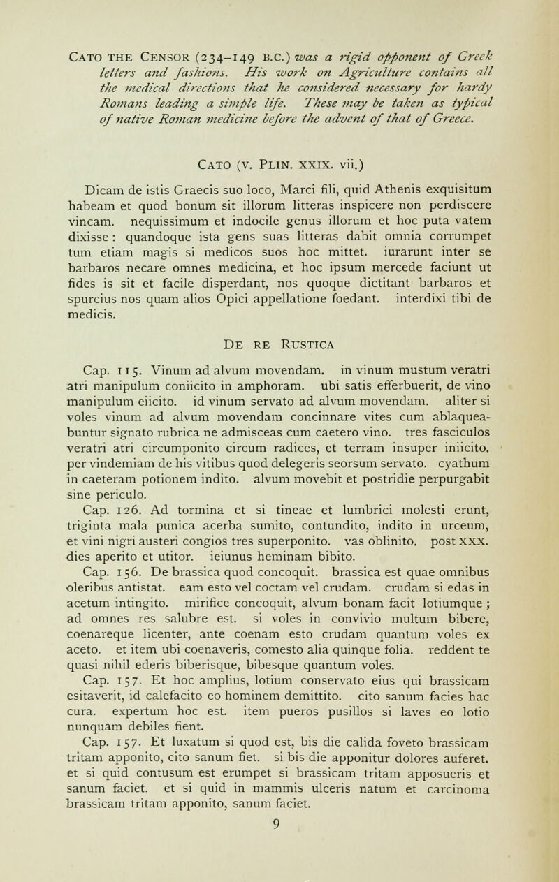 Cato the Censor (234-149 B.C.) was a rigid opponent of Greek letters and fashions. His work on Agriculture contains all the medical directions that he considered necessary for hardy Romans leading a simple life. These may be taken as typical of native Roman medicine before the advent of that of Greece. Cato (v. Plin. xxix. vii.) Dicam de istis Graecis suo loco, Marci fili, quid Athenis exquisitum habeam et quod bonum sit illorum litteras inspicere non perdiscere vincam. nequissimum et indocile genus illorum et hoc puta vatem dixisse : quandoque ista gens suas litteras dabit omnia corrumpet turn etiam magis si medicos suos hoc mittet. iurarunt inter se barbaros necare omnes medicina, et hoc ipsum mercede faciunt ut fides is sit et facile disperdant, nos quoque dictitant barbaros et spurcius nos quam alios Opici appellatione foedant. interdixi tibi de medicis. De re Rustica Cap. 115. Vinum ad alvum movendam. in vinum mustum veratri atri manipulum coniicito in amphoram. ubi satis efferbuerit, de vino manipulum eiicito. id vinum servato ad alvum movendam. aliter si voles vinum ad alvum movendam concinnare vites cum ablaquea- buntur signato rubrica ne admisceas cum caetero vino, tres fasciculos veratri atri circumponito circum radices, et terram insuper iniicito. per vindemiam de his vitibus quod delegeris seorsum servato. cyathum in caeteram potionem indito. alvum movebit et postridie perpurgabit sine periculo. Cap. 126. Ad tormina et si tineae et lumbrici molesti erunt, triginta mala punica acerba sumito, contundito, indito in urceum, et vini nigri austeri congios tres superponito. vas oblinito. post XXX. dies aperito et utitor. ieiunus heminam bibito. Cap. 156. De brassica quod concoquit. brassica est quae omnibus oleribus antistat. earn esto vel coctam vel crudam. crudam si edas in acetum intingito. mirifice concoquit, alvum bonam facit lotiumque ; ad omnes res salubre est. si voles in convivio multum bibere, coenareque licenter, ante coenam esto crudam quantum voles ex aceto. et item ubi coenaveris, comesto alia quinque folia, reddent te quasi nihil ederis biberisque, bibesque quantum voles. Cap. 157. Et hoc amplius, lotium conservato eius qui brassicam esitaverit, id calefacito eo hominem demittito. cito sanum facies hac cura. expertum hoc est. item pueros pusillos si laves eo lotio nunquam debiles fient. Cap. 157. Et luxatum si quod est, bis die calida foveto brassicam tritam apponito, cito sanum net. si bis die apponitur dolores auferet. et si quid contusum est erumpet si brassicam tritam apposueris et sanum faciet. et si quid in mammis ulceris natum et carcinoma brassicam tritam apponito, sanum faciet.