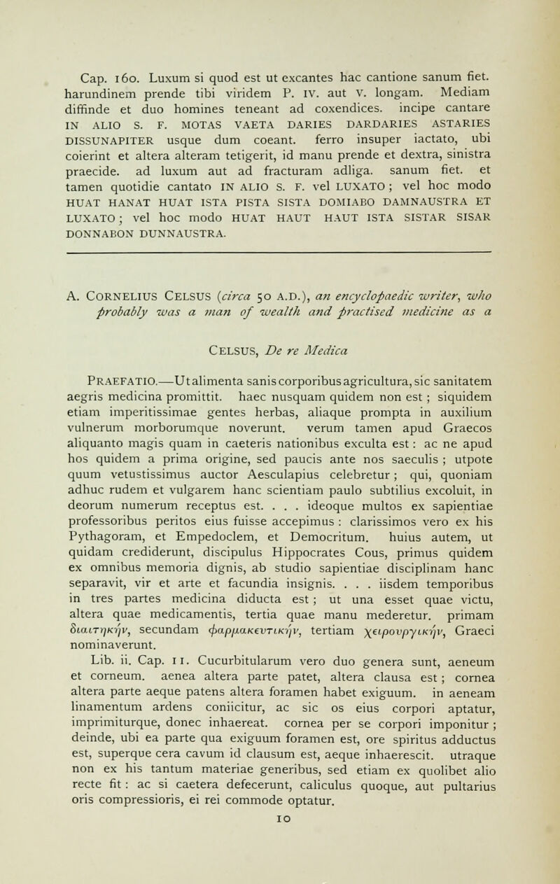 Cap. 160. Luxum si quod est ut excantes hac cantione sanum fiet. harundinem prende tibi viridem P. IV. aut v. longam. Mediam diffinde et duo homines teneant ad coxendices. incipe cantare IN ALIO S. F. MOTAS VAETA DARIES DARDARIES ASTARIES dissunapiter usque dum coeant. ferro insuper iactato, ubi coierint et altera alteram tetigerit, id manu prende et dextra, sinistra praecide. ad luxum aut ad fracturam adliga. sanum fiet. et tamen quotidie cantato in alio S. F. vel luxato ; vel hoc modo HUAT HANAT HUAT ISTA PISTA SISTA DOMIABO DAMNAUSTRA ET luxato ; vel hoc modo HUAT haut haut ISTA sistar sisar DONNABON DUNNAUSTRA. A. CORNELIUS CELSUS {circa 50 A.D.), an encyclopaedic writer, who probably was a man of wealth and practised medicine as a CELSUS, De re Medica PRAEFATIO.—Utalimenta saniscorporibusagricultura,sic sanitatem aegris medicina promittit. haec nusquam quidem non est ; siquidem etiam imperitissimae gentes herbas, aliaque prompta in auxilium vulnerum morborumque noverunt. verum tamen apud Graecos aliquanto magis quam in caeteris nationibus exculta est : ac ne apud hos quidem a prima origine, sed paucis ante nos saeculis ; utpote quum vetustissimus auctor Aesculapius celebretur; qui, quoniam adhuc rudem et vulgarem hanc scientiam paulo subtilius excoluit, in deorum numerum receptus est. . . . ideoque multos ex sapientiae professoribus peritos eius fuisse accepimus : clarissimos vero ex his Pythagoram, et Empedoclem, et Democritum. huius autem, ut quidam crediderunt, discipulus Hippocrates Cous, primus quidem ex omnibus memoria dignis, ab studio sapientiae disciplinam hanc separavit, vir et arte et facundia insignis. . . . iisdem temporibus in tres partes medicina diducta est ; ut una esset quae victu, altera quae medicamentis, tertia quae manu mederetur. primam 8iaiT»)K?^, secundam <£ap/xaK€im/o/i', tertiam \eipovpyiky/v, Graeci nominaverunt. Lib. ii. Cap. 11. Cucurbitularum vero duo genera sunt, aeneum et corneum. aenea altera parte patet, altera clausa est ; cornea altera parte aeque patens altera foramen habet exiguum. in aeneam linamentum ardens coniicitur, ac sic os eius corpori aptatur, imprimiturque, donee inhaereat. cornea per se corpori imponitur ; deinde, ubi ea parte qua exiguum foramen est, ore spiritus adductus est, superque cera cavum id clausum est, aeque inhaerescit. utraque non ex his tantum materiae generibus, sed etiam ex quolibet alio recte fit: ac si caetera defecerunt, caliculus quoque, aut pultarius oris compressions, ei rei commode optatur. 10