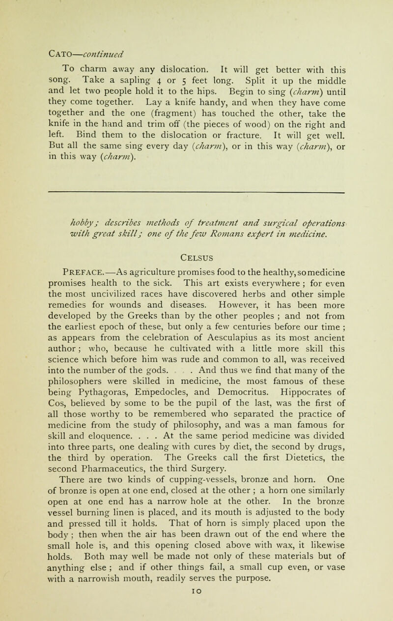 CATO—continued To charm away any dislocation. It will get better with this song. Take a sapling 4 or 5 feet long. Split it up the middle and let two people hold it to the hips. Begin to sing (charm) until they come together. Lay a knife handy, and when they have come together and the one (fragment) has touched the other, take the knife in the hand and trim off (the pieces of wood) on the right and left. Bind them to the dislocation or fracture. It will get well. But all the same sing every day (charm), or in this way (charm), or in this way (charm). hobby J describes methods of treatment and surgical operations with great skill; one of the few Romans expert in medicine. Celsus Preface.—As agriculture promises food to the healthy, so medicine promises health to the sick. This art exists everywhere ; for even the most uncivilized races have discovered herbs and other simple remedies for wounds and diseases. However, it has been more developed by the Greeks than by the other peoples ; and not from the earliest epoch of these, but only a few centuries before our time ; as appears from the celebration of Aesculapius as its most ancient author; who, because he cultivated with a little more skill this science which before him was rude and common to all, was received into the number of the gods. . And thus we find that many of the philosophers were skilled in medicine, the most famous of these being Pythagoras, Empedocles, and Democritus. Hippocrates of Cos, believed by some to be the pupil of the last, was the first of all those worthy to be remembered who separated the practice of medicine from the study of philosophy, and was a man famous for skill and eloquence. ... At the same period medicine was divided into three parts, one dealing with cures by diet, the second by drugs, the third by operation. The Greeks call the first Dietetics, the second Pharmaceutics, the third Surgery. There are two kinds of cupping-vessels, bronze and horn. One of bronze is open at one end, closed at the other ; a horn one similarly open at one end has a narrow hole at the other. In the bronze vessel burning linen is placed, and its mouth is adjusted to the body and pressed till it holds. That of horn is simply placed upon the body ; then when the air has been drawn out of the end where the small hole is, and this opening closed above with wax, it likewise holds. Both may well be made not only of these materials but of anything else ; and if other things fail, a small cup even, or vase with a narrowish mouth, readily serves the purpose. 10