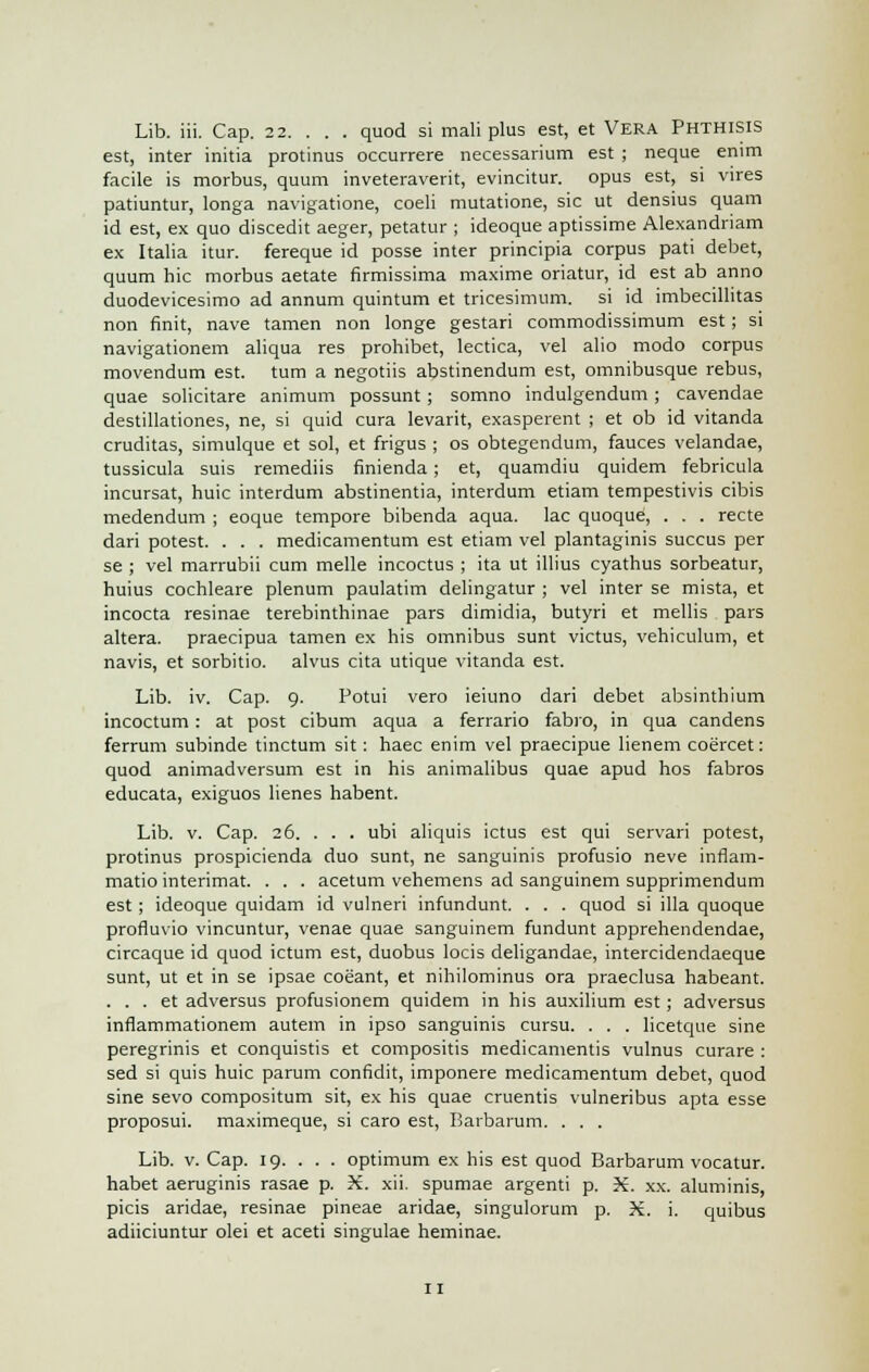 Lib. iii. Cap. 22. . . . quod si mali plus est, et Vera Phthisis est, inter initia protinus occurrere necessarium est ; neque enim facile is morbus, quum inveteraverit, evincitur. opus est, si vires patiuntur, longa navigatione, coeli mutatione, sic ut densius quam id est, ex quo discedit aeger, petatur ; ideoque aptissime Alexandriam ex Italia itur. fereque id posse inter principia corpus pati debet, quum hie morbus aetate firmissima maxime oriatur, id est ab anno duodevicesimo ad annum quintum et tricesimum. si id imbecillitas non finit, nave tamen non longe gestari commodissimum est; si navigationem aliqua res prohibet, lectica, vel alio modo corpus movendum est. turn a negotiis abstinendum est, omnibusque rebus, quae solicitare animum possunt ; somno indulgendum ; cavendae destillationes, ne, si quid cura levarit, exasperent ; et ob id vitanda cruditas, simulque et sol, et frigus ; os obtegendum, fauces velandae, tussicula suis remediis finienda ; et, quamdiu quidem febricula incursat, huic interdum abstinentia, interdum etiam tempestivis cibis medendum ; eoque tempore bibenda aqua, lac quoque, . . . recte dari potest. . . . medicamentum est etiam vel plantaginis succus per se ; vel marrubii cum melle incoctus ; ita ut illius cyathus sorbeatur, huius cochleare plenum paulatim delingatur ; vel inter se mista, et incocta resinae terebinthinae pars dimidia, butyri et mellis pars altera, praecipua tamen ex his omnibus sunt victus, vehiculum, et navis, et sorbitio. alvus cita utique vitanda est. Lib. iv. Cap. 9. Potui vero ieiuno dari debet absinthium incoctum: at post cibum aqua a ferrario fabro, in qua candens ferrum subinde tinctum sit : haec enim vel praecipue lienem coercet: quod animadversum est in his animalibus quae apud hos fabros educata, exiguos lienes habent. Lib. v. Cap. 26. . . . ubi aliquis ictus est qui servari potest, protinus prospicienda duo sunt, ne sanguinis profusio neve inflam- matio interimat. . . . acetum vehemens ad sanguinem supprimendum est; ideoque quidam id vulneri infundunt. . . . quod si ilia quoque profluvio vincuntur, venae quae sanguinem fundunt apprehendendae, circaque id quod ictum est, duobus locis deligandae, intercidendaeque sunt, ut et in se ipsae coeant, et nihilominus ora praeclusa habeant. . . . et adversus profusionem quidem in his auxilium est ; adversus inflammationem autem in ipso sanguinis cursu. . . . licetque sine peregrinis et conquistis et compositis medicamentis vulnus curare : sed si quis huic parum confidit, imponere medicamentum debet, quod sine sevo compositum sit, ex his quae cruentis vulneribus apta esse proposui. maximeque, si caro est, Barbarum. . . . Lib. v. Cap. 19. . . . optimum ex his est quod Barbarum vocatur. habet aeruginis rasae p. X. xii. spumae argenti p. X. xx. aluminis, picis aridae, resinae pineae aridae, singulorum p. X. i. quibus adiiciuntur olei et aceti singulae heminae.