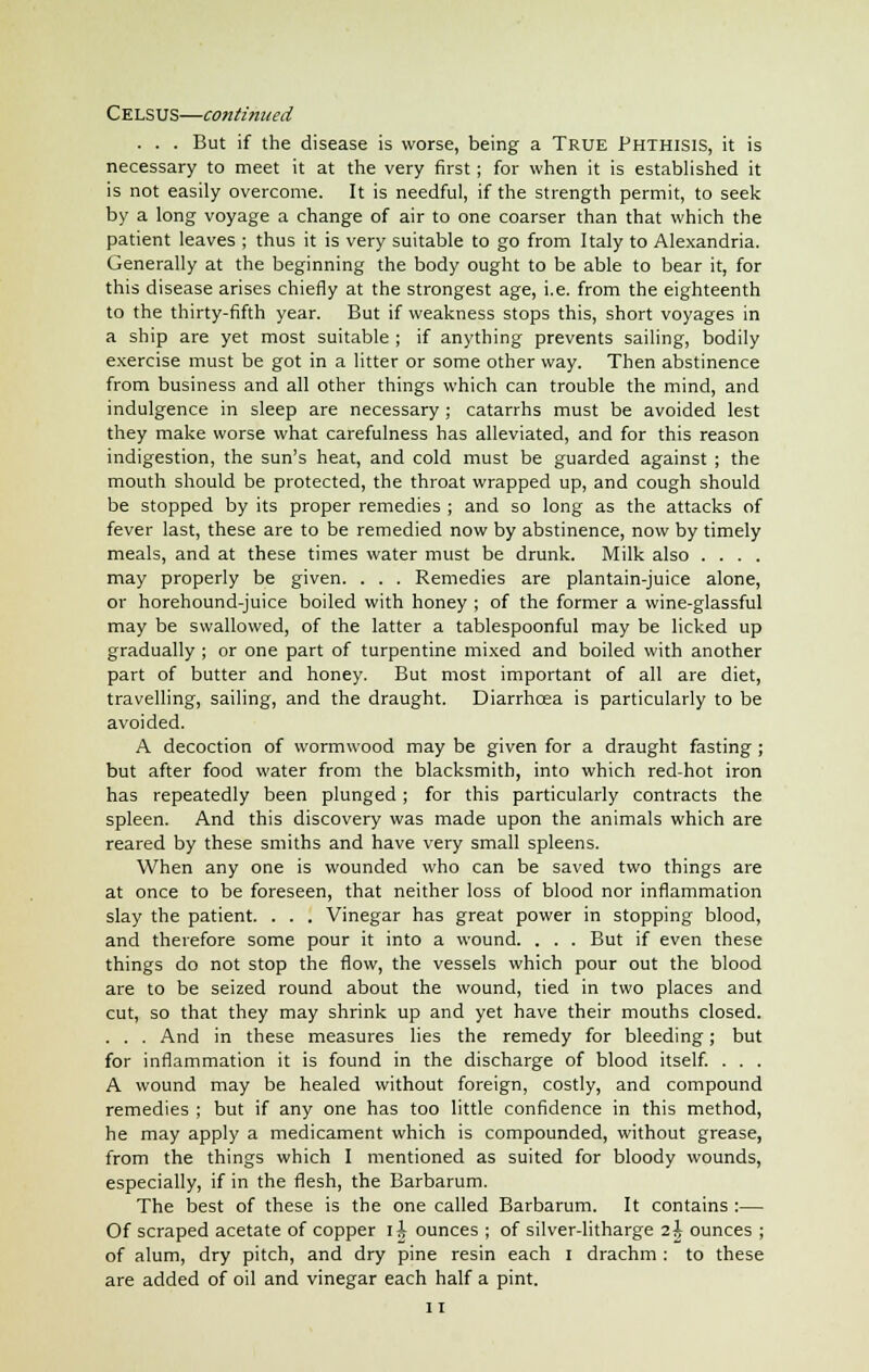 . . . But if the disease is worse, being a True Phthisis, it is necessary to meet it at the very first; for when it is established it is not easily overcome. It is needful, if the strength permit, to seek by a long voyage a change of air to one coarser than that which the patient leaves ; thus it is very suitable to go from Italy to Alexandria. Generally at the beginning the body ought to be able to bear it, for this disease arises chiefly at the strongest age, i.e. from the eighteenth to the thirty-fifth year. But if weakness stops this, short voyages in a ship are yet most suitable ; if anything prevents sailing, bodily exercise must be got in a litter or some other way. Then abstinence from business and all other things which can trouble the mind, and indulgence in sleep are necessary; catarrhs must be avoided lest they make worse what carefulness has alleviated, and for this reason indigestion, the sun's heat, and cold must be guarded against ; the mouth should be protected, the throat wrapped up, and cough should be stopped by its proper remedies ; and so long as the attacks of fever last, these are to be remedied now by abstinence, now by timely meals, and at these times water must be drunk. Milk also .... may properly be given. . . . Remedies are plantain-juice alone, or horehound-juice boiled with honey ; of the former a wine-glassful may be swallowed, of the latter a tablespoonful may be licked up gradually ; or one part of turpentine mixed and boiled with another part of butter and honey. But most important of all are diet, travelling, sailing, and the draught. Diarrhcea is particularly to be avoided. A decoction of wormwood may be given for a draught fasting ; but after food water from the blacksmith, into which red-hot iron has repeatedly been plunged ; for this particularly contracts the spleen. And this discovery was made upon the animals which are reared by these smiths and have very small spleens. When any one is wounded who can be saved two things are at once to be foreseen, that neither loss of blood nor inflammation slay the patient. . . . Vinegar has great power in stopping blood, and therefore some pour it into a wound. . . . But if even these things do not stop the flow, the vessels which pour out the blood are to be seized round about the wound, tied in two places and cut, so that they may shrink up and yet have their mouths closed. . . . And in these measures lies the remedy for bleeding; but for inflammation it is found in the discharge of blood itself. . . . A wound may be healed without foreign, costly, and compound remedies ; but if any one has too little confidence in this method, he may apply a medicament which is compounded, without grease, from the things which I mentioned as suited for bloody wounds, especially, if in the flesh, the Barbarum. The best of these is the one called Barbarum. It contains :— Of scraped acetate of copper li ounces ; of silver-litharge 2 J ounces ; of alum, dry pitch, and dry pine resin each I drachm : to these are added of oil and vinegar each half a pint.
